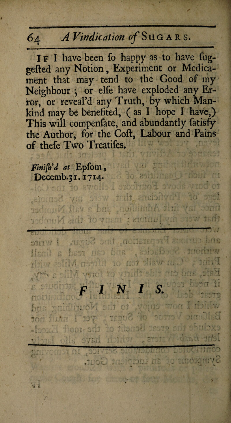 I f I have been fo happy as to have fug- gefted any Notion, Experiment or Medica¬ ment that may tend to the Good of my Neighbour or elfe have exploded any Er¬ ror, or reveal’d any Truth, by which Man¬ kind may be benefited, ( as I hope I have,) This will compenfate, and abundantly fatisfy the Author, for the Coft, Labour and Pains of thefe Two Treatifes. Finifh’d at Epfom, Decetnb.ji. 1714. F INI S. • r * '•N ~ ( * - > v j „ 1 • • JL -t < *** - * * > r *■» t * f i <