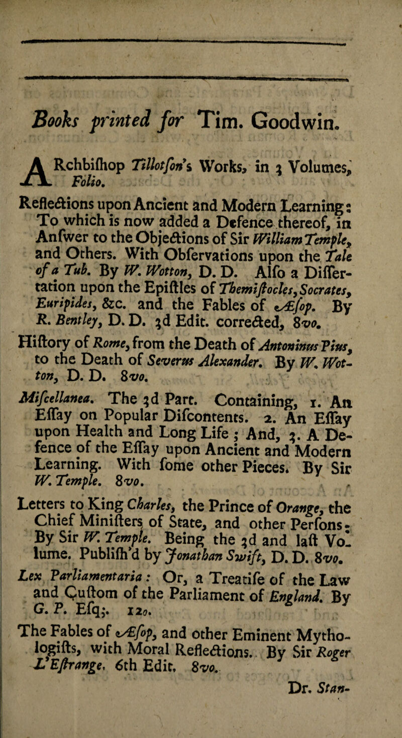 Booh printed for Tim. Goodwin. ARchbifliop Ttllotfon’s Works, in i Volumes, Folio. Reflexions upon Ancient and Modern Learning: To which is now added a Defence thereof, in Anfwer to the Objections of Sir WilliamTemple, and Others. With Obfervations upon the Tale of a Tub. By W. Wotton, D. D. Alfo a Difler- tation upon the Epiftles of Themifiocles,Socrates, Euripides, Sic. and the Fables of fop. By R. Bentley, D. D. $d Edit, corrected, 8vo. Hiftory of Rome, from the Death of Antoninus Fists, to the Death of Severest Alexander. By W. Wot¬ ton, D. D. 8w. Mifcellanea. The ;d Part. Containing, i. An Eflay on Popular Difcontents. i. An Eflay upon Health and Long Life ; And, %. A De¬ fence of the Eflay upon Ancient and Modern Learning. With fome other Pieces. By Sir W. Temple. 8vo. Letters to King Charles, the Prince of Orange, the Chief Minifters of State, and other Perfons- By Sir W. Temple. Being the ?d and laft Vol lume. Publifh’d by Jonathan Swift, D. D. 8vo. Lex Parliamentaria: Or, a Treatife of the Law and Quftom of the Parliament of England. By G. P. Efq;. ia». The Fables of i/Efop, and other Eminent Mytho- logifts, with Moral Reflexions.. By Sir Roger LEfirange, 6th Edit. 8vo. Dr. Stan-