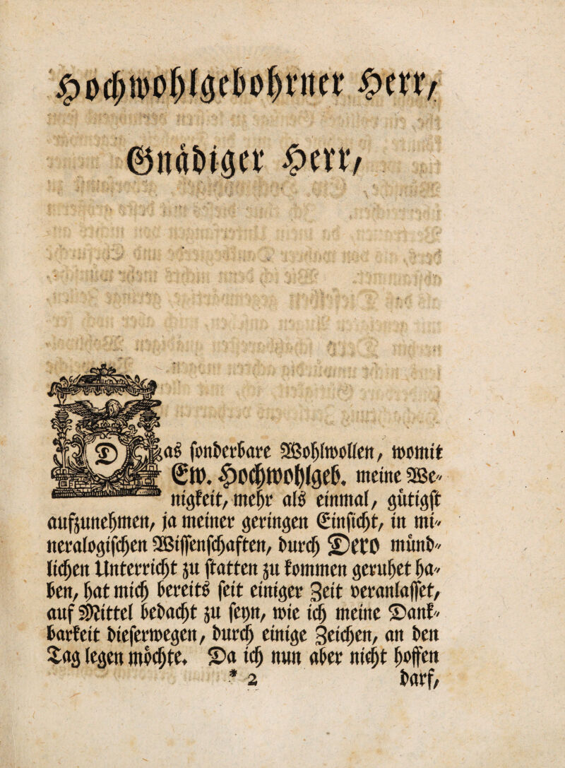 I @it«kgtt' £evtv fonkrkre Söklmollen, itwmtt |)0Cjjtt)0()(geIL meine «Be* nigfett, mej)t al# einmal, gütigfi: aufjunefjmen, ja meinet* gertngett ©nftdjt/ in mi« netalogifdjen SBtjfenfckftcn, t>ut*c^ müni> liefen Untemdjt ju ftatten ju fornmen getutet k* kn, kt midj 6et*eitö feit einiget geit »etanlaffet, auf Mittel kkdjt ju fep, wie icfj meine ©anf* fcatfeit kefetmegett, imtclj einige Bti^en, an t>en £ag legen m^tet S)a idj nun akt nie§t ktfen * 2 ktf,