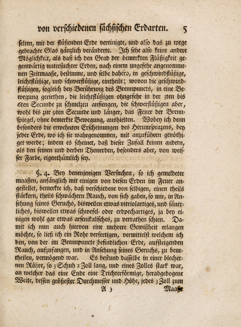 fetten, mit t>ev fTugertbert gebe bereinigte, unt» alfo feab ju toege gebrachte ©fab ganjlid) oera'nberte. 3cf) febe alfo feine anbete Sftbgfic^feit, als baß icf) ben ©rab ber bemerften ^lüfngfeit ge= gentoartig unterfucfstec ©eben, rtacf) einem uttgefefjr angenommen nen Seitmaa^e, beffimme, unb fefbe babefo, in gefcfjminbflüjiige, leicf)tffüfnge, unb fcl)toer(tüf;ige, eint^eife; tpooon bie gefcf)tPtnb= ffujugen, fogleid) bet) S5ecuf)nmg beb SSrennpunctb, itt eine 53e= tpegung gerieten, bie feicfrtffujugen ol>ngefe[)r in ber 3ten bib <5ten ©ecunfee ju fcbmeljeu anftengett, bie fc^merflujjigett aber, tpobf bie $ttr 9ten @ecunbe unb langer, feab fetter ber 53remt= fpiegef, oljtte betnetfte 33etoegitng, auo()idteit. Sföobep icf) beim befottberb bie ermebnten ©rfdfeinungen beb iperumfprajenb, bep jeber ©rbe, rno icf) fte ma^rgenomnten, mit an^itfuhren genfetbu get werbe; inbern eb fcßettter, baß biefer 3ufaü feinen anfeerit, alb ben feinen unb herben S^otterben, befottberb aber, Pon weiß fer gavbe, eigentl)um[icf) fep. §, 4^ 53ep benenjenigen SSerfuc^ett, fo icf) gemelbeter maafien, anfänglich mit einigen Pott biefen ©eben im ^euer am gejtellet, bemerfte id), baß ocrfcfnebeite Pon felfeigen, einen tfeiib fldrfern, tf)etSb feßmefeßern Dtattcl), pon ft cf) gaben, fo mir, in 91m fef)itng feineb ©eru<f)b, bisweilen etwaboitriolartigeb,unb fduec= iid)eb, feibwetlett etrnab fdjwefeb ober erbpecfiartigeb, ja bep eb nigen tPof)l gar etrnab arfemfalifcf)eb, ju Perratfett febtett. £)a= mit icf) nun auef) fierPott eine mehrere ©emifbett erlangen mochte, fo lief icf) ein 9fol)r Perfertigen, oermitteffi welkem icf) feen, pon ber im 23rennpuncte 6eftnbftcf)ett ©rbe, aufffeigenfeen fXattcf), außufangett, unb in 9fttfef)utig feineb ©erucf)b, $u beut; tßeiten, Permogettb war. ©b feejfunb baßelbe in einer blecf)er= nen Slopre, fo 3 @cf)ttl) 2 3o(f lang, unb eitteb 3c>tfeö ffarf mar, an welcher bab eine ©ttbe eine £ricf)terf6vmtge, berafegefeogene SSJeite, befreit großejter £)ucct)mefrer unb bpobe, jebeb 3 3011 junt 91 3 SDfaape