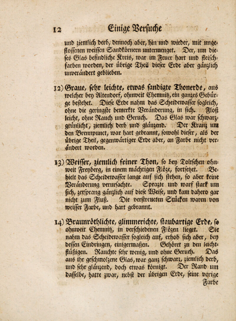 unt £iemlirff terb, bennodj aber,{)itrunb tt>tet>cr, mit dinge* flojfenen toetfpn ©anbfbrnern untermenget. ©er, um bie-- feb ©lab beftnblicf)e &reie, mar im $euer fjart unt ffeifd>- färben morten, ter übrige ©)eil tiefer ©rte ater ganjlief) mmeranbert geblieben. /• . • • -v.r; • • *» 12) ©raue, feljr leiste, eütmü fanbigte Xbonerbe, aub melcfjer bep SUtentorf, oßnmeit ©fjemnib, ein ganjeb ©ebür- §e beließet. ©iefe ©rte naf)m tab ©cßetbemaffer fogletcf), o^ne tie geringge bemerfte SSeranterung, in fidj. $loß leicht, of)tie 9taitd) unt ©erud). ©ab ©las mar fdjmarj= gtünlid)t, jiemliel) bert unt> glanjent. ©er $ran| um ten 25rennpunct, mar hart gebrannt, fomol)! tiefer, als ter übrige £ßei(, gegenmärtiger ©rte aber, an §arbe nießt ter-- anbett morten.. - f ■ ' 13) fSJetffer, jiemiicf) feiner Xi)tn, fo bep ©rftfdjen ©fjm meit $repberg, in einem mastigen $lbje, fortfepet. 23e= |>ielt tab ©cßeitemaffer lange auf fid) ließen, fo aber feine SSeranterung terurfaeßte. ©traute unt marf flarf um fid), jerfprang ga'njlicf) auf tiefe Sßeife, mit fam baßero gar jiicßt jum $uß. ©ie terflreueten ©tücfen maren ton meijfer §arbe, unt i>art gebrannt. 14) S3raunrütl)iicf»te, giimmerid)te, ffaubarttge (Erbe, fo oßnmeit €ßemni|, in betriebenen %ii9tn lieget, ©ie ttaßm tab ©d>eibemaffer fogletd) auf, erßob fid) aber, bep beffen ©inbringen, einigermaßen, ©eßbtet jtt ten kid)t- flüßigen. ütaucßte fef)r menig, unt ohne ©mid>. ©ab aub i!>r gefcßmoljene ©lab, mar ganj fcßmarj, jiemlidß terb, unt fef>r gla'njent, tod) etmab fornigf. ©er SKaitb um tajfelbe, tjatte jmar, nebfl ter übrigen ©rbe, feine torige