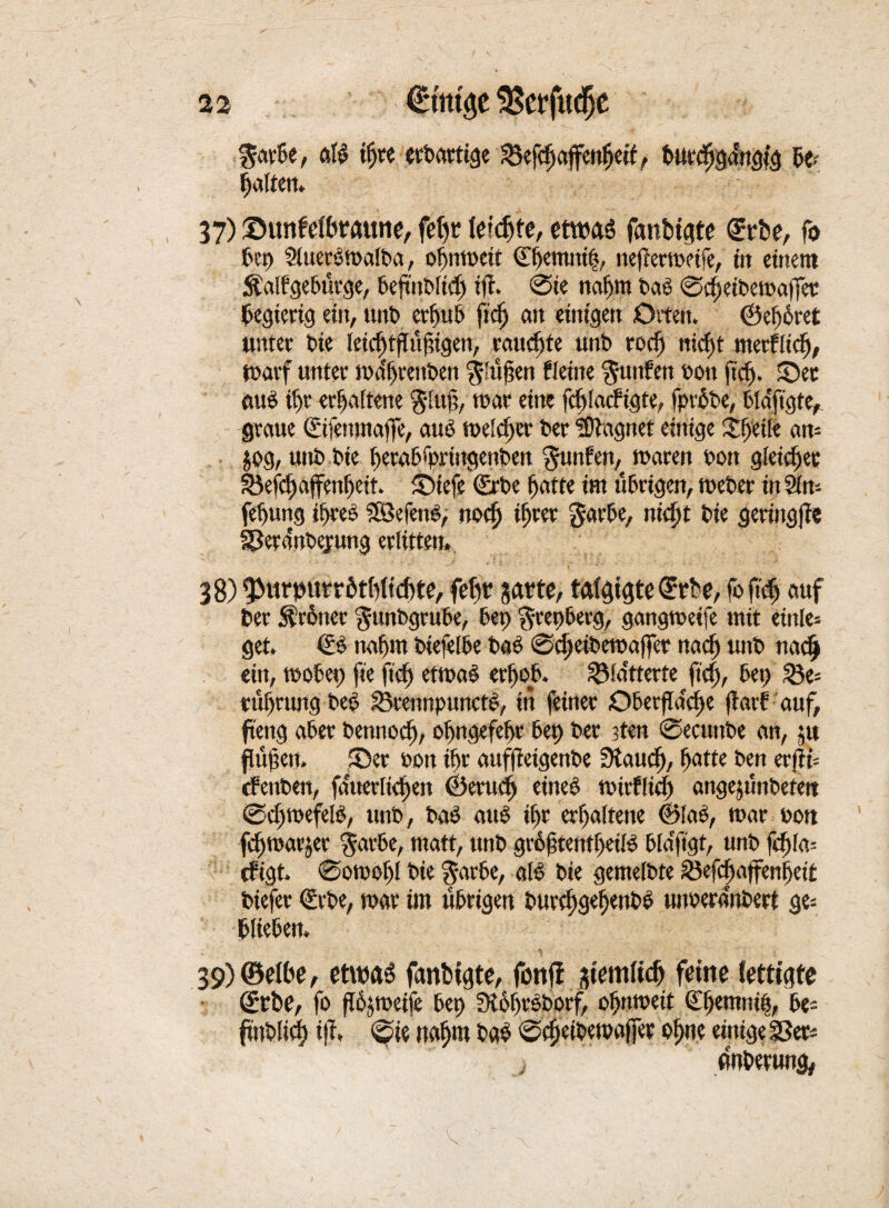 $avbe, at$ ifjre erbartige 23efcbaffenbetf, bur<bga'ngtg Ratten. 37) Sunfeftwaune, feljr leichte, etwas fanbtgte €rbe, fo bep SluerSwalba, obnwcit ©bemni|, neftermeife, in einem Äalfgebürge, bejutblicf) iff. @te nahm baS ©cbeibemajfer begierig ein, unb erbub ftdj ent einigen Orten. ©ef)6ret unter bie teiefttffü^igen, erntete unb todj nicht merfltcb, warf unter wa'brenben prüften fleine Junten oon ficf). Sec aus ihr erhaltene $lujjv mar eine fcf)tacfigte, fprbbe, bldft'gte,. graue (Eifenmajfe, aus melier Der Magnet einige steife an= jog, unt> bie berabfpriitgenben Junten, waren sott gleicher 33efcf)affenf)ett. Siefe (Erbe f)atte im übrigen, Weber in 2t tu febung ihres SföefenS, noch ihrer gavbe, nidjt bie gertngjfe gJerdnbejung erlitten. 38) fpurpurrötMicbte, fefw garte, tätigte ©rbe, fo fief) auf ber $r6ner %unbgrube, bet) ^repberg, gangweife mit etttle- get, €S ttabm biefelbe b«S @cbeibewaffer naef) uitb nach ein, wobet) fie ftef) etwas erhob, flatterte fiel), bep 23e= tübrung beS lÖrennpunetS, in feiner Oberfläche jlart auf, fteng aber betinocf), obugefebr bep ber ?ten @ecuttbe an, ju ffufen. Ser »on tbr auffietgenbe 3taud), fyatte ben erfiU efenben, fanev[tcf>ett ©erueb eines wirtlich attgejunbefett @cbtoefelS, uttb, baS aus ibr erhaltene ©laS, war oott fdjwarjer $arbe, matt, ttnb groftentbeüS blefftgt, unb fd)la- tfigt. 0owobl bie $arbe, als bie gemelbte ä3efcbajfenljei£ biefer (Erbe, war im übrigen burcbgebenbS ujwerdnbert ge= blieben. 39) ©etbe, etwas fanbtgte, fbttfl gtemltd) feine (etti'gte (Erbe, fo fbjweife bep 3t6brSborf, obnweit Cbemnib, be= Anbetung,