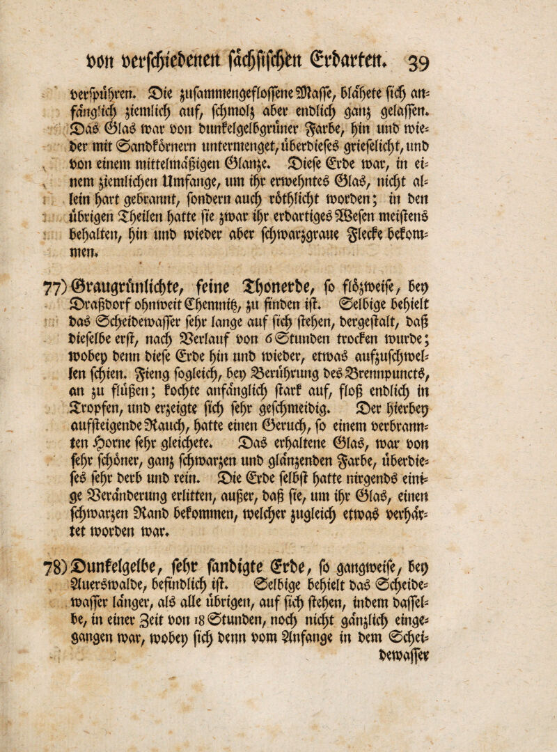 berfpügren. ©ie jttfammengefloffene SJtaflTe, bldßete ftcfj an- fifngücg jiemltcg auf, fcgmolj a6er cnbltcf) gcut^ gelaffen. ' ©ab (Blaö mar bon bunfelgelbgrüner färbe, gilt unb mie* ber mit ©atibfornern untermenget, ti6ert>tcfc^ grtefelicßfunb t>on einem mittelma'gigen ©lanje. ©iefe <£rDe mar, in ei= nem jiemltefjen Umfange, um ißr ermeßnteb ©lab, nteßt ab lein gart gebrannt, fonbern au cg rütßlicßt morben; in ben übrigen iSßeilett gatte ffe jmar igr erbartigeb äßefett metfeenb begatten, gilt ttnb mieber aber fcßmarjgraue fleefe betone men, • 9 77) ©raugrt'tnltcßte, feine ©gottetbe, fo fi^metfe, beg ©ragborf oßnmeü Cgemnig, ;tt ftnben iff. ©elbige begielt bab 0cgeibemaffer fegr lange auf ft'cg fegen, bergeftalt, baß biefelbe erft, naeg SSerlanf bon'60tunben troefen mürbe; mobep benn biefe Srbe gilt unb mieber, etmab aufufegmeb len fegien. Stetig fogleicg, bei) 33erüßrung beb S3rennpunctb, an ju fügen; foegte artfanglicg ftarf auf, flog enbltcg in tropfen, unb erjeigte ft'cg fegr gefegmeibig. ©er ßterbep auffeigenbe Stauf), gatte einen ©erueß, fo einem perbranm ten fportte fegr gleicgete. ©ab ergaltene ©fab, mar oon fegr jeg oiter, galt; fegmarjen unb g(an;ettben färbe, überbie- feb fegr berb unb rein, ©ie (Erbe felbg gatte ntrgenbb einf ge SSeranberuttg erlitten, auger, bag fie, um igr ©fab, einen fegmarjen Stanb bekommen, mefeger jugleicg etmab bergan tet morben mar. 78) ©unfelgelße, fegr fanbigte ©rbe, fo gangmeife, bet) Sfuerbmafbe, begnbfieg tfh ®el6tge begielt bab ®cgeibe= mager langer, alb alle übrigen, auf fieß fegen, ittbem bafTel- be, in einer Seit bon 18 ©tunben, noeg niegt ganjlicg eirtge- gangen mar, mobeg ft'cg benn bom Anfänge in bem ©cgef