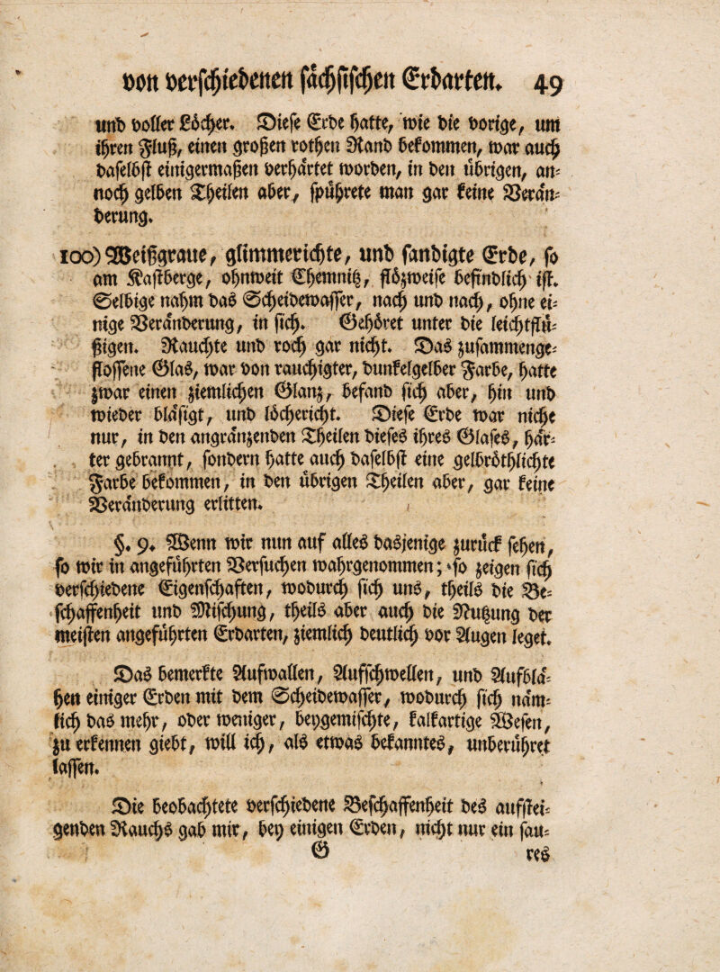 unb bollee £6 eher. Siefe ©rbe hatte, tute bie Dortcje, um ihren gluß, ctiten großen rotfjcn Stanb befommen, mar auch bafelbft einigermaßen berha'rtet morben, in beit übrigen, am noch gelben ^ßeilen aber, fpüljrete man gar feine SSera'n- berung. ioo)3Betf$raue, gfimmmeßte, nrib fanbtgte ©rbe, fo am Sfafiberge, oljnmeit ©hemnih, ftöjmeife bcßnblid) iß. ©elbtge nahm bab ©chetbemajfer, nad) unb nach, oßne ei¬ nige S3eranberung, in ftd). ©eljhret unter t>ie kid)tfln- ßigen. 3taud)te unb rod) gar nicf)t. Sab ^ufammettge- poffene ©lab, mar bort raudjigter, bunfelgelber $arbe, hatte $mar einen jiemlichen ©lan§, befanb ftd) aber, ßiit unb mieber bldftgt, unb lhd)ectd)t. Siefe ©rbe mar nid>e nur, in ben angrdnjenben Sjeifen biefeb iljreb ©lafeb, fja'f* ter gebrannt, fonbern fjatteaudj bafelbft eine gelbrbtljlidjte $arbe befommen, in ben übrigen Sfjeilen aber, gar feine SBevaitberung erlitten. < \ ■' *  • * ' - §, 9. 3Öettn mir nun auf alleb babjenige jurürf feßen, fo mir in angeführten aSerfueßen mahrgenommen; *fo jetgen fidj berfdnebene ©igenfdjaften, moburd) ficf> unb, tfjeilb bie fchaffenheit unb S9tifd)ung, theilb aber auch bie 3f?u|ung ber meijien angeführten ©chartert, jtemlich betulich bor Singen leget. Sab bemerfte Slufmallen, Sluffchmellett, unb Slufbla^ hen einiger ©rben mit bem ©djeibemaffer, moburch f,(h ndm- fid) bab meßr, obermeniger, bepgemijehte, falfartige SÖefett, juerf ernten giebt, mill ich, alb etmab befannteb, unberüßret laßen. Sie beobachtete berfdjiebene Söefchaffenbett beb attfjieü genben SHauchb gab mir, bep einigen ©rben, nicht nur ein (am © reb