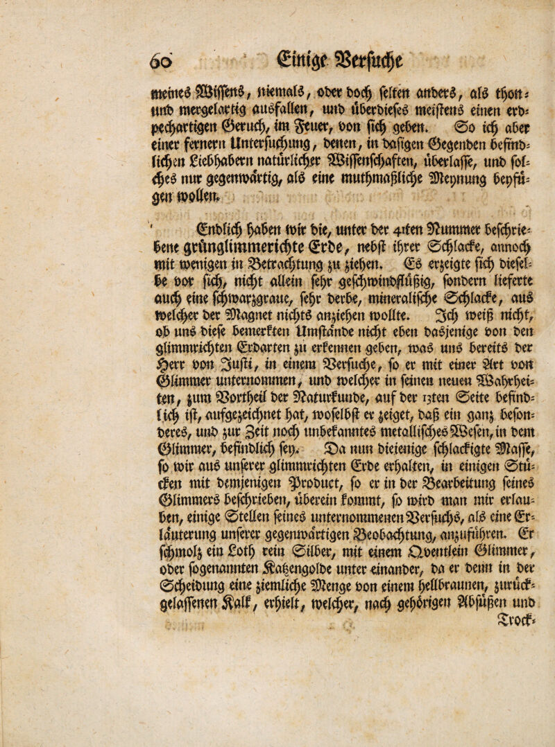 66 €tt«$e SSerjkfje «Ktne^ niemaß, ober bodj feiten anbetS, aß ttjoffc* twb mergelottig aubfaüen, unb tfberbiefeö meißeub einen eet>^ pechattigeit (Bernd), im Reiter, een jtch gebe«. @o td) aber einet fetncrit Unterfudntttg, Denen, t« baftgen ©egenben befinb= fidjett giebhabetujiatürltchet SSiffenfdjaften, überlajfe, unb fof- eheö nur gegenwärtig, aß eilte mutfjmafjlidje S^epnung 6epfu= gen »aßen. ' ©«blich ^aßen wir Die, unter bet 4den Kummet befdjrie< lene gtftnglirammdjte €rbe, nebft ihrer ©djfatfe, annocß mit wenigen in ^Betrachtung ju jiehen. €ö erjeigte fid) biefek be bot ftdj, nicht allein fe|jt gejd)winb|lühig, fonbetn lieferte aud) eine fchwarjgraue, fe§t betbe, mtnetalifc^e 0chla<fe, aiß welket bet Magnet nichts anjtehen wollte. 3<f) weif? nicf)t, ob uns btefe bemerften Urnftanbe nid« eben babjemge ton ben glimmtidjten ©rbarten §u erfennen geben, was uiß bereite bet #err oou 3«fit/ in einem aSetfudje, fo et mit einet Siet oo« ©limmet unternommen , unb welket in feinen neue« SSaf>tbet- ten, fura ®ott|eß bet 3?aturfu«be, auf bet i3ten 0eite beftnfc ff4 iß/ anfge^etcßnet hat, wofelbji et zeiget, baß ein ganj befou-- bereb, unb jut Beit nod) unbefamtteS metallifcßeo SBefen, in bem ©(immer, befwbltd) fei> 5Da nun bieieoige fcßlacftate üflaffe, fo.wir auö unfeter glimmctcßten (£rbe erhalten, in einigen 0tü- cfen mit bemjenigen ^robuct, fo et in bet Bearbeitung feines ©limmerS betrieben, überein fomrat, fo wirb man mir erlam ben, einige 0teöen feines unternommenen Sßerfudß/ cine€r= la'uterung unferer gegenwärtigen Beobachtung, an^ufufjteit. €r fdjmoß ein £otf) rein 0ilber, mit einem 0oe«tiein ©(immer, ober fogettannien Ävifeengolbe unter etttanber, ba er beim in bet 0cßeibtmg eine jtemltcße SSßenge bon einem hellbraunen, jurücf= gelaffenen $a(f, erhielt/ welker, nach gehörigen fHbfujjen unb £rocf*