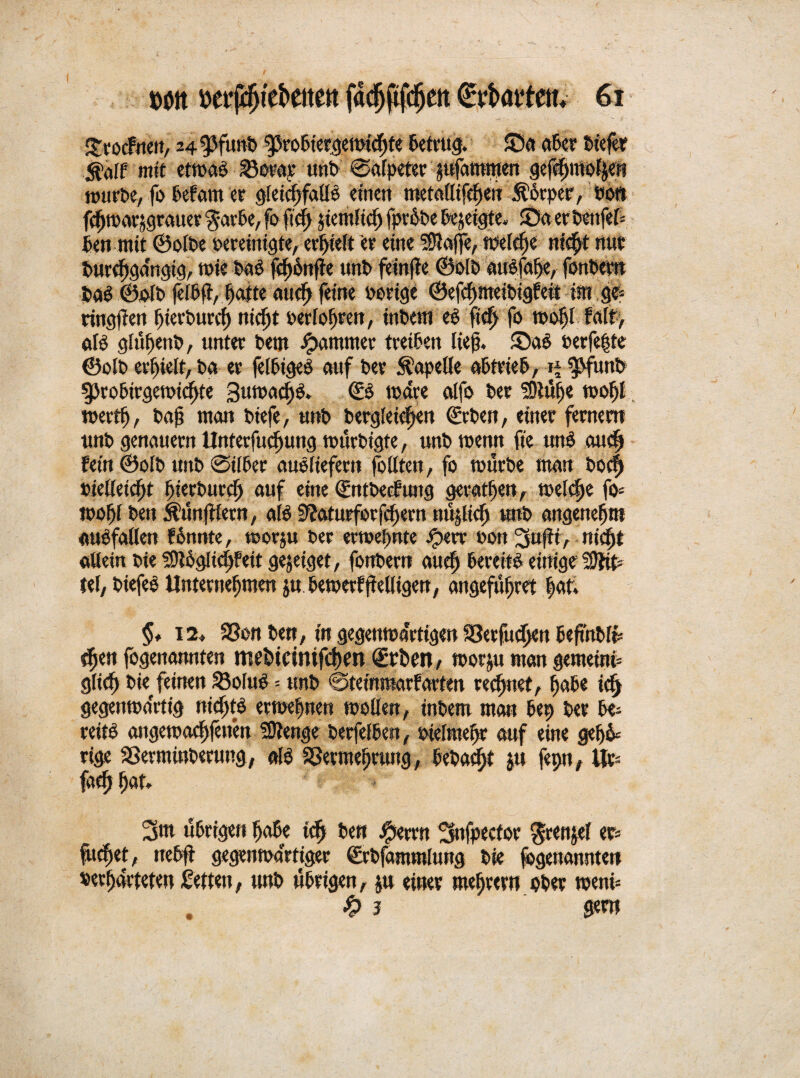Strocfneit, 24 ^funP ^roßtet^emtdfjfe Betrug. 55a aBer Pt'efer $älf mit etmaB Vorar unb ©alpeter $ufammen gefchmofyen murBe, fo Befam er gleichfalls einen metadtfe^en Körper, von fchmarjgrauer $arBe, fo fiefj jtemltcf) fprhPe Bezeigte, 55a er Benfef« Benmtt ©olPe vereinigte, erhielt er eine Piaffe, welche nicht nur t>urcf)ga'ngig, mie PaS fcf)6nfie unP feirtfte ©olP auSfaffc, fonPern Pas ©olv jelBft, patte auch feine vorige ©efchmetPtgfeit im g e* ringfen pierPurch niept verlogen, inPem eS fiep fo mopl falt> als glupenB, unter Bern Jammer treiBen lief. £>aS verfemte ©olP erhielt, Pa er fetBigeS auf Ver Kapelle aBtrieB, ij ^funb gjroBtrgetvicfte SumadjS. ©S mdre alfo Per SOiufje tvoff mertp, Paf man Piefe, unP Pergleitpen ©rPen, einer fernem unp genauem Unterfuchung mürPigte, unPtvenn fte unS au<h Fein ©olP unP @i(Ber auöliefern foüten, fo murPe man Pocp vielleicht IjietBurch auf eine ©ntPecfung geraden, tvelcpe fo« mofjl Pen Zünftlern, als 9?aturforfcf)ern nüjltch ttnP angenehm «Unfällen fönnte, tcorju Per ernennte iperr von 3ujit, niept «dein Pie SDlogitchfeit gejeiget, fonPern auch Bereite einige fffib fei, PiefeS Unternehmen ju Bemerfftelligen, angefufret hat. §♦ 12, Von Bett, in gegenmartigen Verfuchen BeftitPfc tpen fogenannten ffiebtcinifchen Arbeit/ morju man gemeint« glich Piekfeinen VofuS = unP @teimtiarfarten regnet, paBe ich gegentva'rtig nichts ertvehnen mellen, inPem man Bet> Per Be« reite angemaepfenen SJtenge PerfelBen, vielmehr auf eine gefjh* rige VerminBerung, als Vermehrung, BePacpt ju fepn, Ur fach 3m uBrigen hohe ich Pen #errn Snfpecfor grenjel er« fucf)et, ueB(t gegenwärtiger ©rPfammlung Pie (©genannten verhärteten Setten, unP uBrigen, ju einer mehrern oPer menü . % 3 gern