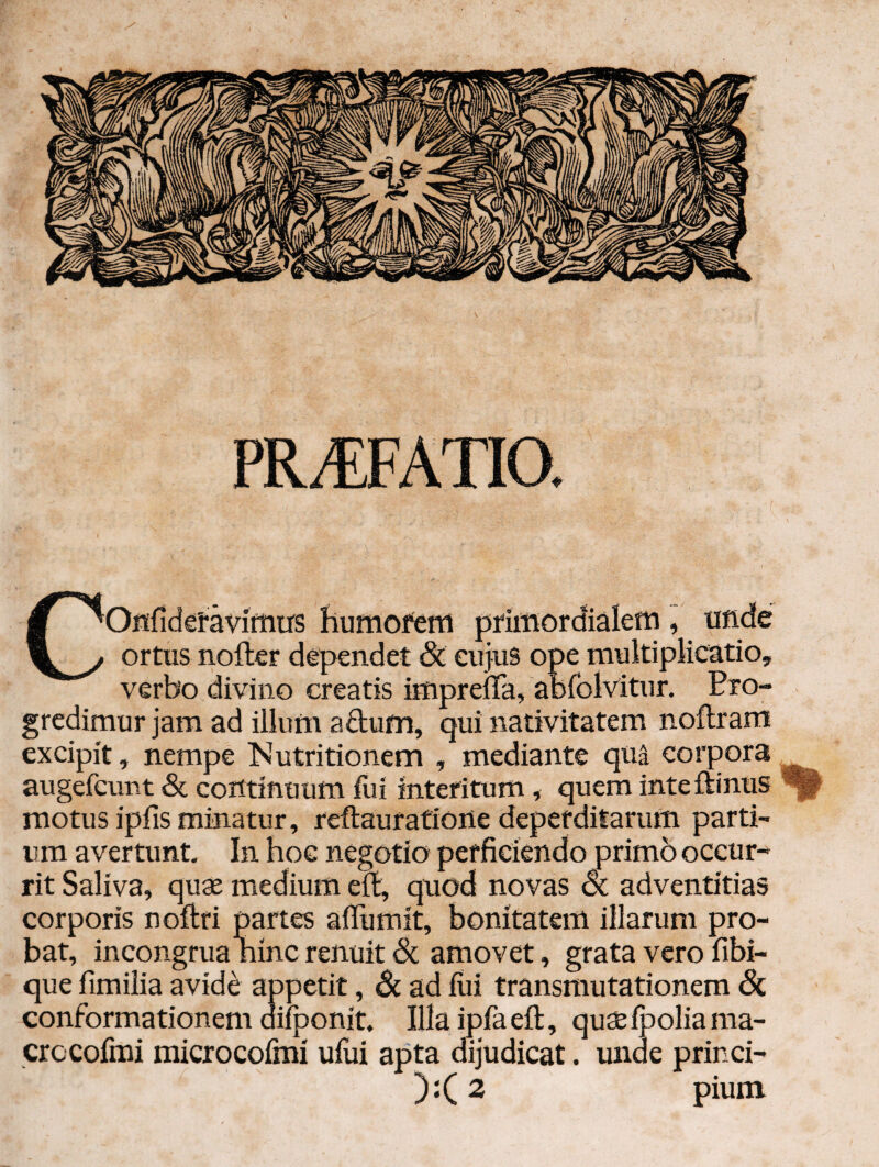PR^ATia COHfidetavifntrs huniofeni j5rimordiaIein , uiide ortus nofter dependet dC cujus ope multiplicatio, verbo divino creatis impreffa, abfolvitur. Pro¬ gredimur jam ad illum aftufn, qui nativitatem noftram excipit, nempe Nutritionem , mediante qua corpora augefeunt & continuum lui interitum, quem inteftinus motus ipfis minatur, reftauratione deperditarum parti¬ um avertunt. In hoc negotio perficiendo primb occur¬ rit Saliva, quae medium eit, quod novas oi adventitias corporis nofiri partes alTumit, bonitatem illarum pro¬ bat, incongrua ninc renuit (Sc amovet, grata vero fibi- que fimiiia avide appetit, & ad fui transmutationem 6c conformationem aifponit. Illaipfaeft, qusfboliama- crocofrai microcofmi uflii apta dijudicat. unde princi- ):(2 pium