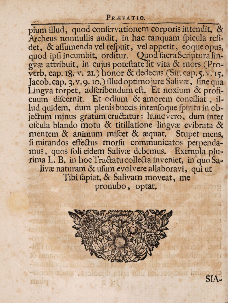 PHi^FATIO. pium illud, quod confervationem corporis intendit, & Archeus nonnullis audit, in hac tanquam Ipicula reli¬ det, & alTumenda vel relpuit, vel appetit, eoqueopus, quod ipli incumbit, orditur. Quod facra Scriptura lin- gvae attribuit, in cujus poteftate fit vita & mors (Pro- verb* cap. i8* v, 21.) honor & dedecus (Sir, cap* 5. v. 15, Jacob,cap+ 3»v,9,10.) illud optimo jure Saliva, fine qua Lingva torpet, adfcribendum eft. Et noxium & profi¬ cuum difcernit. Et odium 6c amorem conciliat, il¬ lud quidem, dum plenis buccis intenfoque fpiritu in ob- jeftum minus gratum erudatur: hunc vero, dum inter ofcula blando motu & titillatione lingvae evibrata dc mentem 8c animum mifcet 6c aequat Stupet mens, fi mirandos efFedus morfii communicatos perpenda¬ mus , quos foli eidem Salivae debemus. Exempla plu¬ rima L, B, in hocTradatucolleda inveniet, in quo Sa¬ livae naturam 8c uflim evolvere allaboravi, qui ut Tibi fapiat, & Salivam moveat, me pronubo, optat SIA-