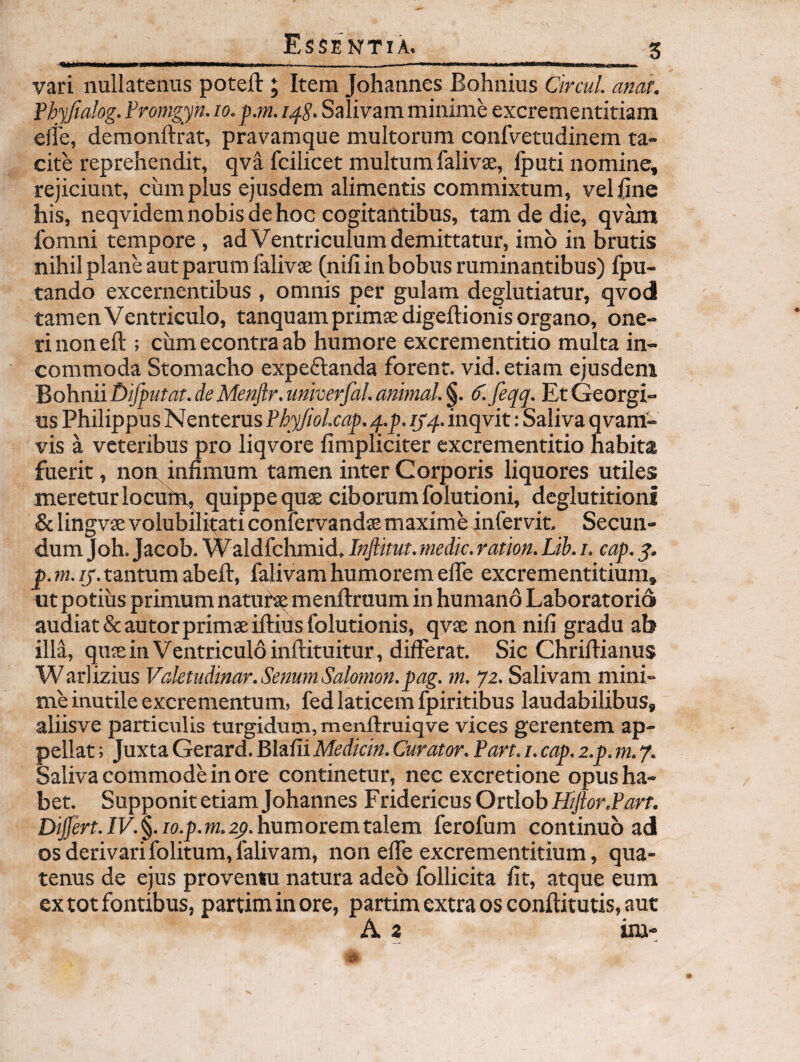 I 11 ---- l I !■—Mi—, vari nullatenus poteft ; Item Johannes Bohnius Circul. anat. Vhyfialog. Fromgyn. lo. pM. Salivam minime excrementitiam e(i'e, demonftrat, pravamque multorum confvetudinem ta¬ cite reprehendit, qva fcilicet multum falivae, Iputi nomine, rejiciunt, cum plus ejusdem alimentis commixtum, veljSne his, neqvidem nobis de hoc cogitantibus, tam de die, qvam Ibmni tempore, ad Ventriculum demittatur, imo in brutis nihil plane aut parum falivae (nifi in bobus ruminantibus) Ipu- tando excernentibus , omnis per gulam deglutiatur, qvod tamen Ventriculo, tanquamprimaedigeftionis organo, one¬ ri non eft ; cumecontraab humore excrementitio multa in¬ commoda Stomacho expedlanda forent, vid. etiam ejusdem 'Bo\\niit)ifputat.deMenflr.imkerfal.amnal.§. (f. feqq. EtGeorgi- us Philippus Nenterus PhyJioLcap, q..p. ijq. inqvit: Saliva qvam- vis a veteribus pro liqvore fimpliciter excrementitio habita fuerit, non^infimum tamen inter Corporis liquores utiles meretur locuhr, quippe quae ciborum folutioni, deglutitioni &lingvae volubilitati confervandae maxime infervit. Secun¬ dum Joh. Jacob. Waldfchmid, Infiitut. medie, ration. Lib. /. cap. y. p. ra-zj. tantum abeft, falivam humorem elTe excrementitium, ut potius primum natuta? menftruum in humano Laboratorid audiat &autor primae iftivrsfolutionis, qvae non nili gradu ab illa, quaeinVentriculdinftituitur, differat. Sic Chriftianus Warlizius Vdetudinar. Senum Salomon, pag. m. 72. Salivam mini¬ me inutile excrementum, fed laticem fpiritibus laudabilibus, aliisve particulis turgidum, menftruiqve vices gerentem ap¬ pellat ; Juxta Gerard. Blalii Mediem. Curator. Part. i. eap. z.p. m. f. Saliva commode in ore continetur, nec excretione opus ha¬ bet. Supponit etiam Johannes Fridericus Ortlob Hijlor.Part. Differt. IV. §. lo.p. m. 2^. humorem talem ferofum continuo ad os derivarifolitum, falivam, non elfe excrementitium, qua¬ tenus de ejus proventu natura adeo follicita fit, atque eum ex tot fontibus, partiminore, partim extra os conftitutis, aut A 2 ira-