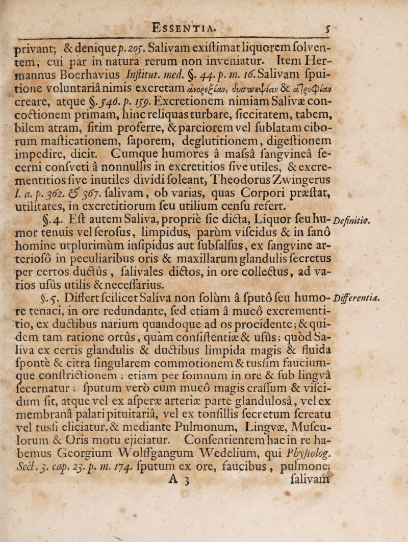 -- ■ — --|>|*m|IHlW .. ... privant; &deniquej).2(y'. Salivam exiftimat liquorem folven¬ tem, cui par in natura rerum non inveniatur. Item Her- mannus Boerhavius Injlitut. med. §. 44-f- ni. /^Salivam fpui- tione voluntaria nimis excretam dva-srsrpiccv 8c ccl^ocpiav creare, atque §.J4^. p. lyp. Excretionem nimiam Salivae con- co(51:ionem primam, hinc reliquas turbare, liccitatem, tabem, bilem atram, litim proferre, & parciorem vel fublatam cibo¬ rum maflicationem, faporem, deglutitionem, digeftionem impedire, dicit. Gumque humores a mafs4 iangvinea fe- cerni confveti a nonnullis in excretitios live utiles, & excre- mentitios live inutiles dividi foleant, Theodorus Zwingerus /. a. p. 5(52. iS 3^7- falivam, ob varias, quas Corpori praeftat, utilitates, in excretitiorum feu utilium cenfu refert. §.4. Eli autem Saliva, proprie lic difta. Liquor (enhn-nefinitia. mor tenuis vel ferofus, limpidus, parum vifcidus & in fano homine utplurimum infipidus aut fubfallus, ex fangvine ar- teriofo in peculiaribus oris & maxillarum glandulis fecretus per certos duclus, falivales didos, in ore colleftus, ad va¬ rios ufus utilis Scnecelfarius. §.5’. Differt fcilicetSaliva non folum ^ fputofeu humo- Differentia. re tenaci, in ore redundante, fed etiam a muco excrementi- tio, ex duflibus narium quandoque ad os procidente ; & qui¬ dem tam ratione ortus, quamconliffentiae& ufus; quod Sa¬ liva ex certis glandulis & duclibus limpida magis & fluida fponte & citra lingularem commotionem&tuslim faucium¬ que conftrictionem ; etiam per fomnum in ore & fub lingva lecernatur; fputum vero cum muco magis craffum & viTci- dum lir, atque vel ex afperae arterise parte glandulosa, vel ex membrana palati pituitaria, vel ex tonlillis fecretum fcreatu vel tusll eliciatur, & mediante Pulmonum, Lingvte, Mufcu- lorum & Oris motu ejiciatur. Confentientemhacin re ha¬ bemus Georgium Wolffgangum Wedelium, qui Phyjiolog. Sed.3. cap. 23.p. m. 174. fputum ex ore, faucibus , pulmone; A 3 falivaiil