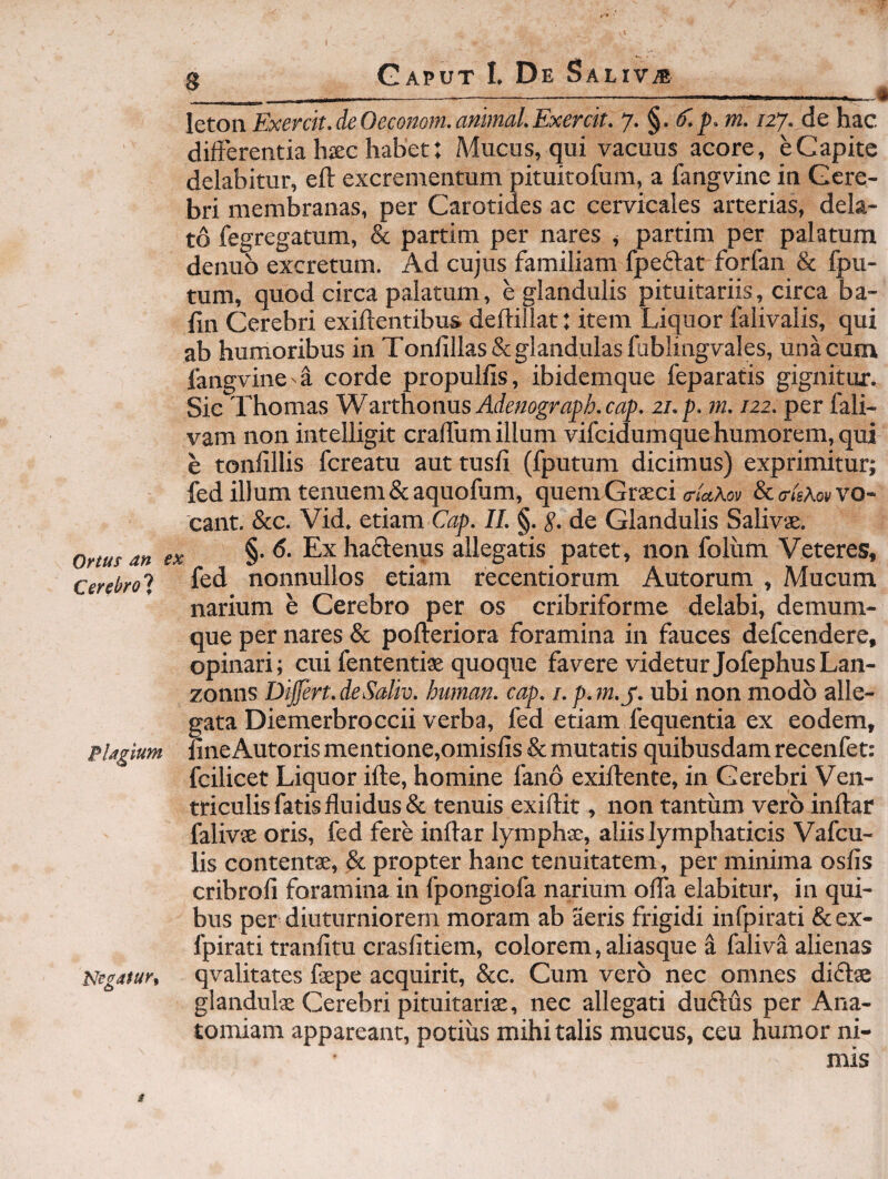 Ortus dn ex Cerebrosi PUglum Ne^atur^ leton Exercit.deOecomm.animal.Exercit. /27. de hac differentia hsec habet: Aiucus, qui vacuus acore, e Capite delabitur, ell excrementum pituitofum, a fangvine in Cere¬ bri membranas, per Carotides ac cervicales arterias, dela¬ to fegregatum, & partim per nares ^ partim per palatum denuo excretum. Ad cujus familiam fpeftat forfan & Ipu- tum, quod circa palatum, e glandulis pituitariis, circa ba- fin Cerebri exiftentibus deftillat; item Liquor falivalis, qui ab humoribus in Tonlillas& glandulas fublingvales, una cum fangvinecorde propulfis, ibidemque feparatis gignitur. Sic Thomas Wurthoims Ademgraph.cap. 21. p. m. 122. per fali- vam non intelligit craffum illum vifcidumque humorem, qui e tonfillis fcreatu aut tusfi (fputum dicimus) exprimitur; fed illum tenuem &aquofiam, quem Graeci ««Aon &<r(sAov vo¬ cant. &c. Vid. etiam Gaj). II. §. S- de Glandulis Salivae. §. 6. Ex haftenus allegatis patet, non folvim Veteres, fed nonnullos etiam recentiorum Autorum , Mucum narium e Cerebro per os cribriforme delabi, demum- que per nares & pofteriora foramina in fauces defcendere, opinari; cui fententiae quoque favere videtur JofephusLan- zonns Differt. deSaliv. hwnan. cap. i. p. m.y. ubi non modo alle¬ gata Diemerbroccii verba, fed etiam fequentia ex eodem, lineAutoris mentione,omisfis & mutatis quibusdam recenfet: fcilicet Liquor ifle, homine fano exiifente, in Cerebri Ven¬ triculis fatis fluidus & tenuis exiftit, non tantum vero inftar falivae oris, fed fere inftar lymphae, aliis lymphaticis Vafcu- lis contentae, & propter hanc tenuitatem, per minima osfis cribrofi foramina in fpongiofa narium offa elabitur, in qui¬ bus per diuturniorem moram ab aeris frigidi infpirati & ex- fpirati tranfitu crasfitiem, colorem, aliasque a faliva alienas qvalitates faepe acquirit, &c. Cum vero nec omnes diftae glandulae Cerebri pituitariae, nec allegati duflfis per Ana- tomiam appareant, potius mihi talis mucus, ceu humor ni-