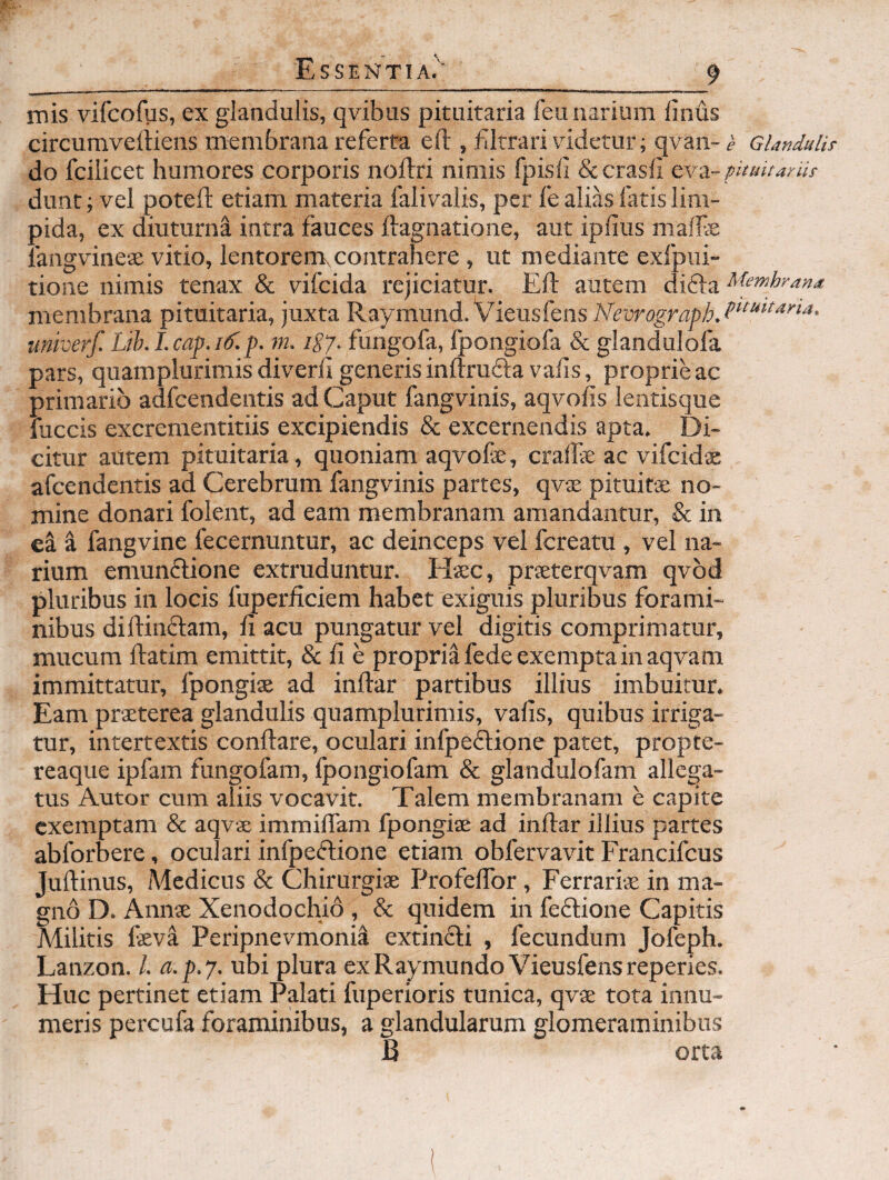 mis vifcofps, ex glandulis, qvibus pituitaria feu narium finus circumveiHens membrana referta eft , fJtrari videtur; qvan- e Glandulis- do fcilicet humores corporis noftri nimis fpisli dccrasll cvi-piiuitarHr dunt; vel poteft etiam materia falivalis, per fe alias fatis lim¬ pida, ex diuturna intra fauces ftagnatione, aut ipfius maife langvineae vitio, lentorem, contrahere , ut mediante exfpiii- tione nimis tenax & vifcida rejiciatur. Eft autem difta membrana pituitaria, juxta Raymund. VieusfensA^ruro^m^ii.f'^''''*^'''' univerf. Lih. I.cap.iif.p. m. 1E7. fungofa, fpongiofa & glandulofa pars, quamplurimisdiverft generis inftruftavafis, proprie ac primario adfcendentis ad Caput fangvinis, aqvofis lentisque fuccis excrementitiis excipiendis & excernendis apta. Di¬ citur autem pituitaria, quoniam aqvofe, craftie ac vifcidse afcendentis ad Cerebrum fangvinis partes, qvae pituitse no¬ mine donari folent, ad eam membranam amandantur, &in el i fangvine fecernuntur, ac deinceps vel fcreatu, vel na¬ rium emunflione extruduntur. Hsc, prteterqvam qvbd pluribus in locis fuperficiem habet exiguis pluribus forami¬ nibus diftinftam, ft acu pungatur vel digitis comprimatur, mucum ftatim emittit, & fi e propria fede exempta in aqvam immittatur, fpongise ad inftar partibus illius imbuitur. Eam prsEterea glandulis quamplurimis, vafis, quibus irriga¬ tur, intertextis conftare, oculari infpedlione patet, propte- reaque ipfam fungofam, Ipongiofam & glandulofam allega¬ tus Autor cum aliis vocavit. Talem membranam e capite exemptam & aqvae immiflam fpongite ad inftar illius partes abforbere, oculari infpedlione etiam obfervavit Francifeus Juftinus, Medicus & Chirurgise Profeflbr, Ferrarias in ma¬ gno D. Annse Xenodochio , & quidem in fedlione Capitis Militis fevi Peripnevmoni^ extindli , fecundum Jofeph. Lanzon. l. a.p.7. ubi plura exRaymundo Vieusfensreperies. Huc pertinet etiam Palati fuperioris tunica, qvae tota innu¬ meris percufa foraminibus, a glandularum glomeraminibus B orta