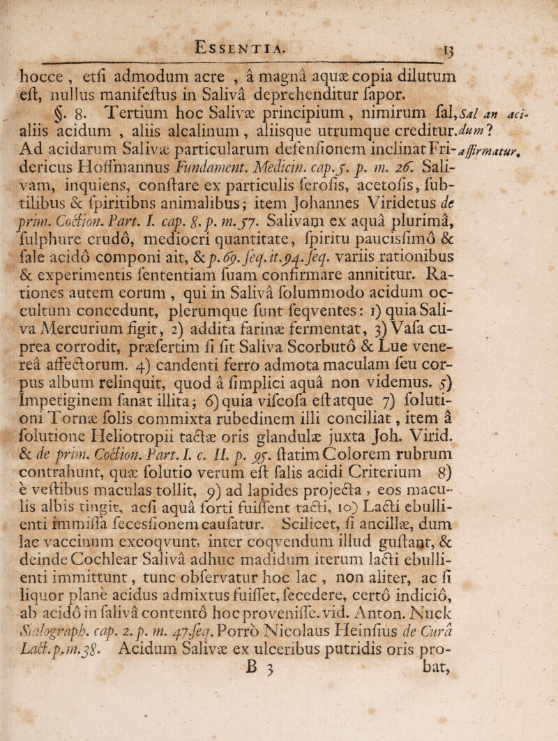 hocce , etfi admodum acre , a magna aquse copia dilutum eil, nullus manifcftus in Saliva deprehenditur fapor. §. 8- Tertium hoc Salivje principium, nimirum faI,A^/ an aei^ aliis acidum , aliis alcalinum, aliisque utrumque creditur.^afe?» ? Ad acidarum Saliva; particularum defeniionem inclinat dericus Hoffmannus Fimdament. Mediem, cap.y. p. m. zS. Sali¬ vam, inquiens, conftare ex particulis ferolis, acetolis, fub- tilibus & fpiritibns animalibus; item Johannes Viridetus de prhn. Cociion. Part. I. cap. g.p. m.yy. Salivam ex aqua plurima, fulphiire crudo, mediocri quantitate, Ipiritu paucislimo & fale acido componi ait, &.p.6p.feq.k.p4.feq. variis rationibus & experimentis fententiam fuam confirmare annititur. Ra¬ tiones autem eorum , qui in Saliva lolummodo acidum oc¬ cultum concedunt, plerumque funt feqventes: i) quia Sali¬ va Mercurium figit, 2) addita farinse fermentat, 3) Vala cu¬ prea corrodit, prsefertim fi fit Saliva Scorbuto & Lue vene- rea affeflorum. 4) candenti ferro admota maculam feu cor¬ pus album relinquit, quod a fimplici aqua non videmus. 5) Impetiginem fanat illita; 6) quia vifeofa efl atque 7) foluti- oni Toms folis commixta rubedinem illi conciliat, item ^ foiutione Heliotropii taclae oris glandulae juxta Joh. Virid. & de prhn. CoBion. Part. I. c. II. p. ftatim Colorem rubrum contrahunt, quae folutio verum eft falis acidi Criterium 8) e veftibus maculas tollit, 9) ad lapides projecta , eos macu¬ lis albis tingit, aefi aqua forti fuiflent tafti, 10} LaCli ebulli¬ enti immiffa fecesfionem caufatur. Scilicet, fi ancillae, dum lac vaccinum excoqvunt, inter coqvendum illud guflaat, & deinde Cochlear Saliva adhuc madidum iterum lafti ebulli¬ enti immittunt, tunc obfervatur hoc lac , non aliter, ac fi liquor plane acidus admixtus fuifret,fecedere, certo indicio, ab acido in filiva contento hocprovenifle.vid. Anton. Nuck Stalograph. cap. z.p. m. qj.feq.Voxto Nicolaus Heinfius de Cura LaB.p.m.pE- Acidum Salivae ex ulceribus putridis oris pro- B 3 bat,