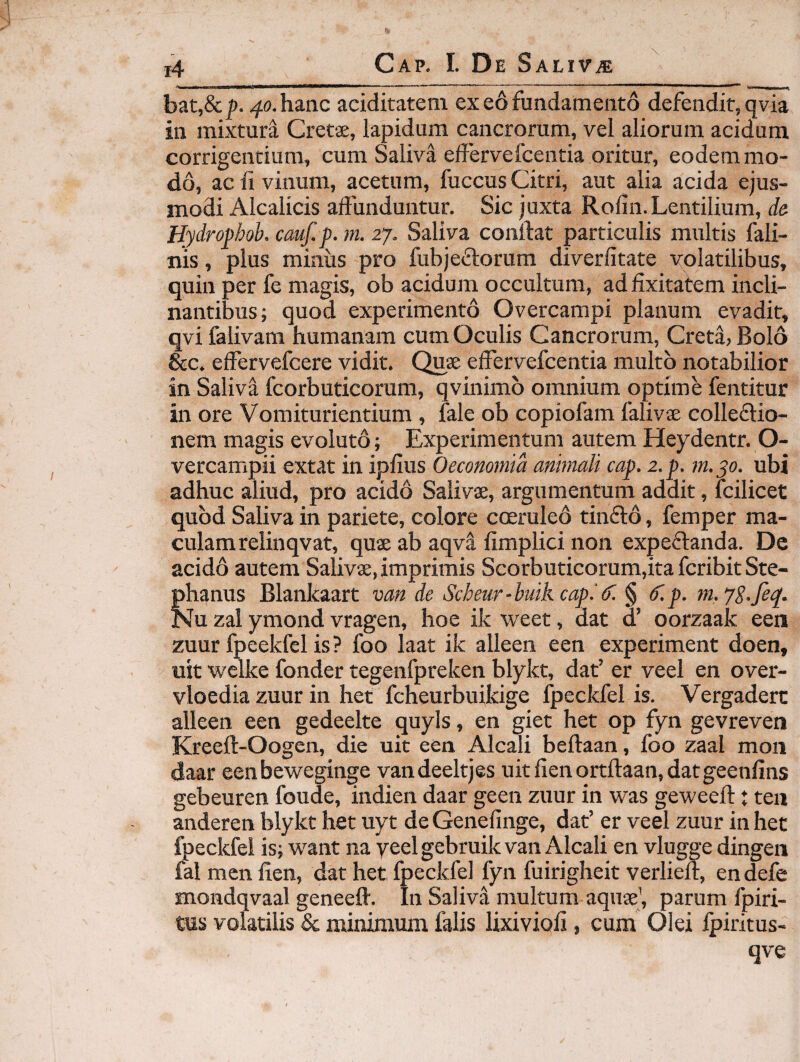 ^ I. iiiin.iiin 1111 \ ......■ —'I II ■ ■ < ■**• „ , i, bat,&]). 40. hanc aciditatem ex e6 fundamento defendit, qvia in mixtura Cretse, lapidum cancrorum, vel aliorum acidum corrigentium, cum Saliva effervefcentia oritur, eodem mo¬ do, ac fi vinum, acetum, fuccus Citri, aut alia acida ejus¬ modi Alcalicis affunduntur. Sic juxta Roffn.Lentilium, de Hydrophob. cauf.p. m. 27. Saliva conffat particulis multis fali- nis, plus minus pro fubjeflorum diverfitate volatilibus, quin per fe magis, ob acidum occultum, ad ffxitatem incli¬ nantibus; quod experimento Overcampi planum evadit, qvifalivam humanam cum Oculis Cancrorum, Creta, Bolo &c. effervefcere vidit. C^ae effervefcentia multo notabilior in Saliva fcorbuticorum, qvinimo omnium optime fentitur in ore Vomiturientium , fale ob copiofam falivae colleftio- nem magis evoluto; Experimentum autem Heydentr. O- vercampii extat in ipffus Oeconomia animali cap. z.p. m.yo. ubi adhuc aliud, pro acido Salivae, argumentum addit, fcilicet quod Saliva in pariete, colore coeruleo tinfto, femper ma¬ culam relinqvat, quae ab aqva fimplici non expeflanda. De acido autem Salivae, imprimis Scorbuticorum,ita fcribit Ste- phanus Blankaart van de Scheur-buikcap.'(f. § dlp. m.yS.fe^. Nu zal ymond vragen, hoe ik weet, dat a oorzaak een zuur fpcekfel is ? foo laat ik alleen een experiment doen, uit welke fonder tegenfpreken blykt, dat’ er veel en over- vloedia zuur in het fcheurbujkige fpeckfel is. Vergaderc alleen een gedeelte quyls, en giet het op fyn gevreven Kreeft-Oogen, die uit een Alcali beftaan, foo zaal moii daar eenbeweginge vandeeltjes uitfienortftaan,datgeenfins gebeuren foude, indien daar geen zuur in was geweeff:: tea anderen blykt het uyt de Genelinge, dat’ er veel zuur in het fpeckfel is; want na yeel gebruik van Alcali en vlugge dingen fal men lien, dat het fpeckfel fyn fuirigheit verlieff, en defe mondqvaal geneeff. In Saliva multum aquae’, parum fpiri- tus volatilis & minimum falis lixivioli, cum Olei fpiritus- qve