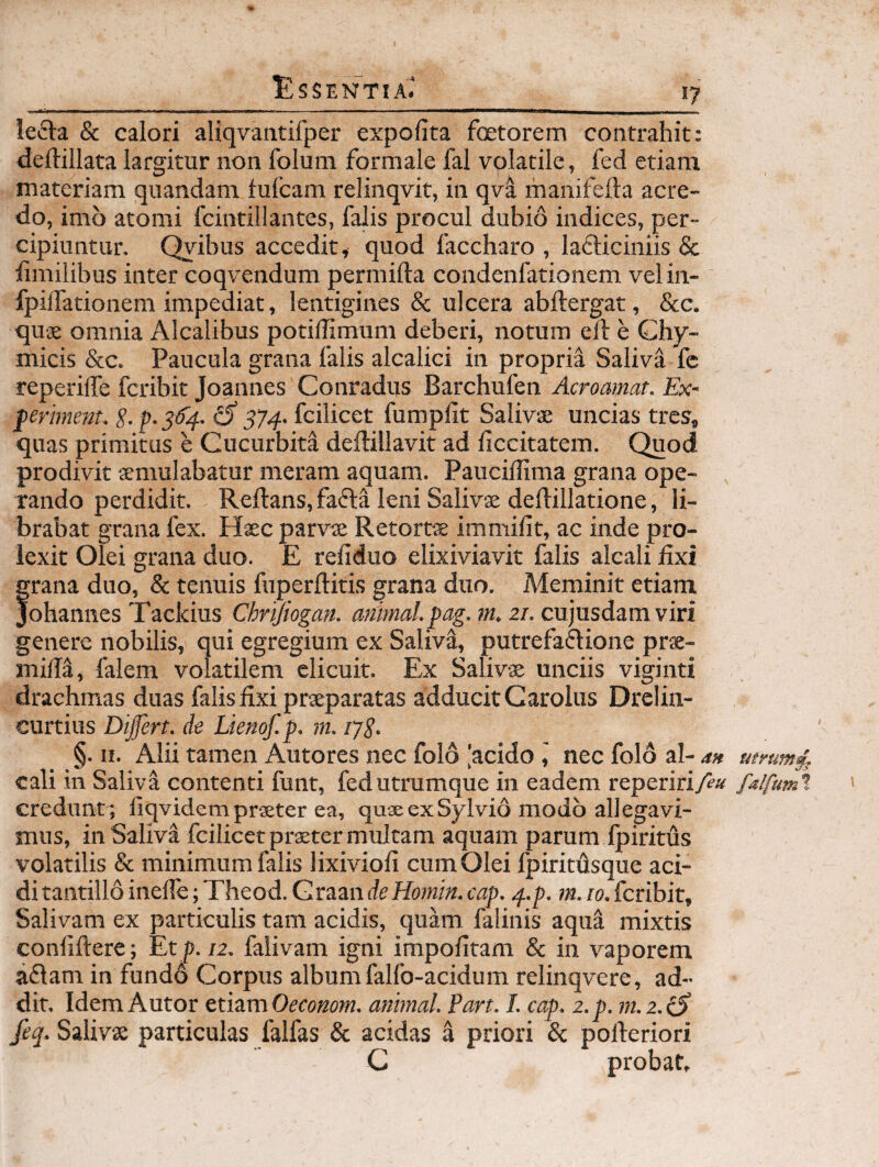 I Essentia.' 17 letEVa & calori aliqvantifper expolita fetorem contrahit: <lell:illata largitur non folum formale fal volatile, fed etiam materiam quandam fulcam relinqvit, in qvi manifelta acre¬ do, imo atomi fcintillantes, falis procul dubio indices, per¬ cipiuntur. Qyibus accedit, quod faccharo , lafliciniis & iimilibus inter coqvendum permifta condenfationem vel in- fpilTationem impediat, lentigines & ulcera abftergat, Scc. quae omnia Alcalibus potilTimum deberi, notum eld e Chy- micis &c. Paucula grana falis alcalici in propria Saliva fc reperilTe fcribit Joannes Conradus Barchufen Acroamat. Ex- ferimenu S- p. 3^4- ^ 374- fcilicet fumpllt Salivae uncias tres, quas primitus e Cucurbita deftillavit ad ficcitatem. Quod prodivit aemulabatur meram aquam. Pauciffima grana ope- , rando perdidit. Reflans, fafta leni Salivae deflillatione, li¬ brabat grana fex. Haec parvae Retortae immilit, ac inde pro- lexit Olei grana duo. E refiduo elixiviavit falis alcali fixi grana duo, & tenuis fuperflitis grana duo. Meminit etiam Joh.^LmiQsTiLckms Chrijiogan. animal. pag.m.zT.cvijnsdzmviri genere nobilis, qui egregium ex Saliv^;, putrefaftione prae- rnill^, falem volatilem elicuit. Ex Salivae unciis viginti drachmas duas falis fixi praeparatas adducit Garolus Drelin- curtius Difert. de Lienof. p. m. ijS. §. II. Alii tamen Autores nec folo |acido nec folo al- a» utrum4, cali in Saliva contenti funt, fed utrumque in eadem repeririA'^ falfumt creduntt fiqvidem praeter ea, quae ex Sylvio modo allegavi¬ mus, in Saliva fcilicet praeter multam aquam parum fpiritus volatilis & minimum falis lixiviofi cum Olei Ipiritdsque aci¬ di tantillo inelle; Theod. Graande Hotnin. cap. 4.p. m. 10. fcribit. Salivam ex particulis tam acidis, qufe falinis aqua mixtis confiftere; Et p./2. falivam igni impolitam & in vaporem aflam in fundo Corpus album falfo-acidum relinqvere, ad¬ dit. Idem A utor timmOeconom. animal. Pan. I. cap. z.p. m.2.iS jeq. Salivae particulas falfas & acidas a priori & pofleriori C probat.