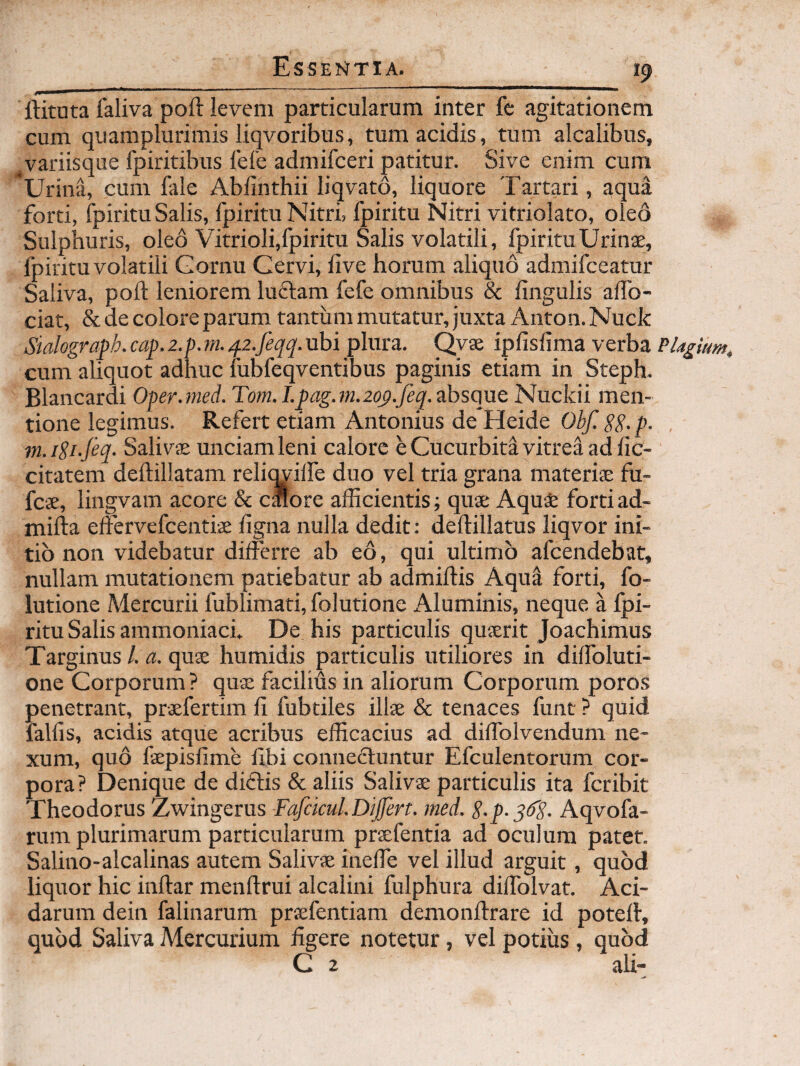 ftituta faliva pofl levem particularum inter fc agitationem cum quamplurimis liqvoribus, tum acidis, tum alcalibus, ^variisque fpiritibus fele admifceri patitur. Sive enim cum 'Urina, cum fale Abfinthii liqvato, liquore Tartari, aqua forti, fpiritu Salis, fpiritu Nitri, fpiritu Nitri vitriolato, oleo Sulphuris, oleo Vitrioli,fpiritu Salis volatili, fpiritu Urinae, fpiritu volatili Gornu Cervi, live horum aliquo admifceatur Saliva, poft leniorem lu6lam fefe omnibus & lingulis alfo- ciat, & de colore parum tantum mutatur, juxta Anton. Nuck Sialograph. cap. 2.p. m. ^i.feqq. ubi plura. Qvae iplislima verba Plagium^ cum aliquot adhuc fubfeqventibus paginis etiam in Steph- Blancardi Oper.med. Torn.I.pag.m.2qp.Jeq.ahsQ\ie Nuckii men¬ tione legimus. Refert etiam Antonius de Heide Obf. Sg.p. . m.i2i-jeq- Salivae unciam leni calore e Cucurbita vitrea ad lic- citateni deftillatam relimulfe duo vel tria grana materiae fu- fcae, lingvam acore & calore afficientis; quae Aquafe fortiad- milia elFervefcentiae figna nulla dedit: deftillatus liqvor ini¬ tio non videbatur differre ab e6, qui ultimo afcendebat, nullam mutationem patiebatur ab admiftis Aqua forti, fo- lutione Mercurii fublimati, folutione Aluminis, neque a fpi¬ ritu Salis ammoniack De his particulis quaerit Joachimus Targinus/. i2. quae humidis particulis utiliores in dilfoluti- one Corporum? quae facilius in aliorum Corporum poros penetrant, praefertim li fubtiles illae & tenaces funt ? quid fallis, acidis atque acribus efficacius ad diffolvendum ne¬ xum, quo faepislime hbi conneftuntur Efculentorum cor¬ pora? Denique de diftis & aliis Salivae particulis ita fcribit Theodorus Zwingerus Fafckul.Dijfert. med. 8-p-3d'S. Aqvofa- rum plurimarum particularum praefentia ad oculum patet. Salino-alcalinas autem Salivae ineffe vel illud arguit, quod liquor hic inllar menftrui alcalini fulphura diffolvat. Aci¬ darum dein falinarum praefentiam demonllrare id potell, quod Saliva Mercurium figere notetur, vel potius , quod C 2 ali-