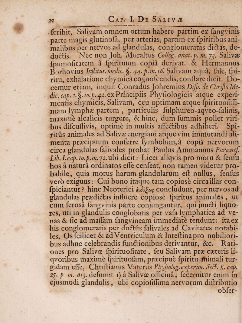 zz fcribit, Salivam omnem ortum habere partim ex fangvinis parte magis glutinoH, per arterias, partim ex fpiritibus ani¬ malibus per nervos ad glandulas, conglomeratas dictas, de- duftis. Nec non Joh. Muraltus Colleg, anat. p. m. 7j. Salivas fpumolitatem a fpirituum copia derivat; & Hermannus Borhovius Injlitut.niedk. Salivam aqua, fale, fpi- ritu, exhalatione chymicacognofcendis,conftare dicit. Do¬ cemur etiam, inquit Conradus Johremius Dijp. de Chr^ioMe¬ die. cap.2.§.io.p. 42. exPrincipiis Phyliologicis atque experi¬ mentis chymicis. Salivam, ceu optimam atque Ipirituofiffi- mam lymphae partem , particulis fulphureo-aqveo-falinis, maxime alcalicis turgere, & hinc, dum fummis pollet viri¬ bus difcuffivis, optime in multis affedibus adhiberi. Spi¬ ritus animales ad Salivae energiam atque vim immutandi ali¬ menta praecipuum conferre lymbolum, i copia nervorum circa glandulas falivales probat Paulus Ammannus Paraneji Lib.Lcap.io.p.m.yz.nhi dicit: Licet aliqvis pro motu & fenfu hos i natura ordinatos elTe cenfeat, non tamen videtur pro¬ babile, quia motus harum glandularum eft nullus, fenfus vero exiguus: Cui bono itaque tam copiose circa illas con- fpiciantur? hinc Neoterici concludunt, per nervos ad glandulas praediflas influere copiose fpiritus animales , ut cum ferosa fangvinis parte conjungantur, qui junfti liquo¬ res, uti in glandulis conglobatis per vafa lymphatica ad ve¬ nas & fle ad maflam fangvineam immediate tendunt; ita ex his conglomeratis per duftus falivales ad Cavitates notabi¬ les, Osfcilicet & ad Ventriculum & Inteftinapro nobiliori¬ bus adhuc celebrandis funftionibus derivantur, &c. Rati¬ ones pro Salivae fpirituofltate , feu Salivam prae caeteris li- qvoribus maxime fpirituofam, praecipue fpiritu atiiraali tur¬ gidam efle, Chnftianus Vaterus Phyjiolog.experim. Sedi. S- cap, 2j. p m. 6iy. defumit i) i Salivae officina; fecernitur enim in ejusmodi glandulis, ubi copioflffima nervorum diftributio obfer-
