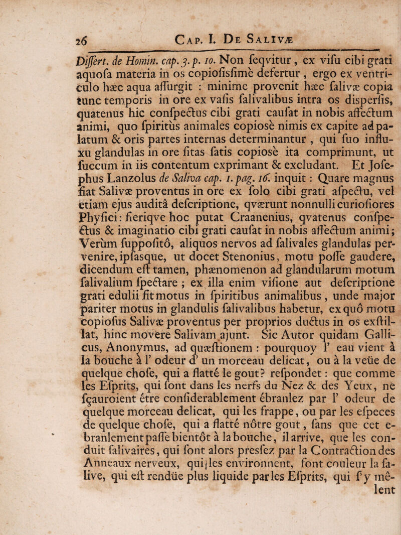 Differt, de Homin. cap.^.p. lo. Non feqvitur, ex vifu cibi grati aquofa materia in os copiofisfime defertur , ergo ex ventri¬ culo hsc aqua alTurgit : minime provenit haec falivae copia tunc temporis in ore ex vafis falivalibus intra os disperlis, quatenus hic confpeclus cibi grati caufat in nobis aifeftum animi, quo fpiritus animales copiose nimis ex capite ad pa¬ latum & oris partes internas determinantur , qui fuo influ¬ xu glandulas in ore litas fatis copiose ita comprimunt, ut fuccum in iis contentum exprimant & excludant. Et Jofe- phus Lanzolus de Saliva cap. i.pag. 16^. inquit: Quare magnus fiat Salivae proventos in ore ex folo cibi grati afpeflu, vel etiam ejus audita defcriptione, qvaerunt nonnulli curioliores Phyfici: fieriqve hoc putat Craanenius, qvatenus confpe- ftus & imaginatio cibi grati caufat in nobis affe£lum animi; Verum fuppolito, aliquos nervos ad falivales glandulas per¬ venire, ipfasque, ut docet Stenonius, motu polTe gaudere, dicendum efl: tamen, phaenomenon ad glandularum motum falivalium fpeftare ; ex illa enim vifione aut defcriptione grati edulii fit motus in fpiritibus animalibus, unde major pariter motus in glandulis falivalibus habetur, ex quo motu copiofus Salivae proventus per proprios duftus in os exftil- lat, hinc movere Salivam ajunt. Sic Autor quidam Galli¬ cus, Anonymus, ad quaeflionem : pourquoy 1’ eau vient a Ia bouche a 1’ odeur d’ un morceau delicat, ou a la veiie de quelque chofe, qui a flatte le gout? refpondet: que comme les Efprits, qui font dans les nerfs du Nez & des Yenx, ne fqauroient etre conliderablement ebranlez par 1’ odeur de quelque morceau delicat, qui les frappe, ou par les efpeces de quelque chofe, qui a flatte notre gout, fans que cet e- branlementpaflebientot a la bouche, ilarrive, que les con- duit falivaires, qui font alors presfez par la Contrafliondes Anneaux nerveux, quijles environnent, font couleur la fa- live, qui efl: rendiie plus liquide par les Efprits, qui f’ y me-