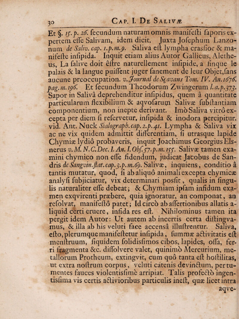 Et i. IS-P- iS. fecundum naturam omnis manifefti faporis ex¬ pertem eile Salivam, idem dicit. Juxta Jofephum Lanzo- num de Saliv. cap. i.p.ftt.^. Saliva eil lympha crasiior & ma- nifcfte inlipida. Inquit etiam alius Autor Gallicus, Alethe- us, La falive doit ellre naturellement infipide, a finque Ic palais & la langue puilfent juger fanement de leur Objet,fans aucune preoccupation. v. Journal deS^avans Toni. IV. An.iSjS. pag. m. ipT. Et fecundum l’heodorum Zwingerum /. a.p.^yp. Sapor in Saliva deprehenditur infipidus, quem a quantitate particularum flexibilium Sc aqvofarum Salivae fubftantiam componentium, non inepte derivant. Imb Saliva vitro ex¬ cepta per diem fi refervetur, infipida & inodora percipitur, vio. kitt.PivLck Sidograph.cap.z.p.si- Lympha & Saliva vix ac ne vix quidem admittit differentiam, fi utrasque lapide Chymis lydio probaveris, inquit Joachimus GeorgiusEls- nerus v.M. N.C.Dec. I. An. I. Obf.jy.p.m. ipS- Salivae tamen exa¬ mini chymico non efle fidendum, judicat Jacobus de San- dns deSangvin.jtat.cap.s.p.m.dp.SdMv^, inquiens, conditio a tantis mutatur, quod, fi ab aliquo animali excepta chymicae analyfi fubjiciatur, vix determinari posfit, qualis in fingu- lis naturaliter efle debeat; & Chymiam ipfam infidum exa¬ men exqvirenti praebere, quia ignoratur, an componat, an refolvat, manifeftd patet; Idcirco abaffertionibus allatis a- liquid certi eruere, infida res eft. Nihilominus tamen ita pergit idem Autor: Ut autem ab incertis certa diftingva- mus, & illa ab his veluti face accensi illuftrentur. Saliva, cfto,plerumquemanifefletur infipida, fummse aftivitatis efl: menftruum, fiquidem folidisfimos cibos, lapides, offa, fer¬ ri fragmenta &c. diflblvere valet, quinimb Mercurium, me¬ tallorum Protheum, extingvit, cum quo tanta efl hoflilitas, ut extra noflrum corpus, veluti catenis devinflum, per tu¬ mentes fauces violentisfime arripiat. Talis profeflb ingen- tisfima vis certis adivioribus particulis inefl, quse licet intra aqve-