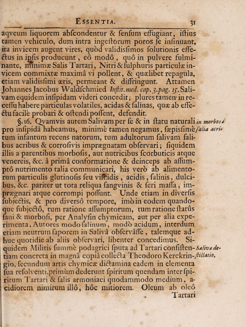 -—w - - ____ . aqveum liquorem abfcondentur & fenfum effugiant, iftius tamen vehiculo, dum intra ingeflorum poros fe inlinuant, ita invicem angent vires, quod validisfimos folutionis effe- ftus in i^s producunt, eo modo , quo in pulvere fulmi¬ nante, minimae Salis Tartari, Nitri&lulphuris particulae in¬ vicem commixtae maxima vi pollent, & quxlibet repagula, etiam validisfimi aeris, permeant & diffringunt. Attamen Johannes Jacobus Waldfchmied Injiit.med. cap.^.pag. //.Sali¬ vam equidem inlipidam videri concedit; plurestameminre- cellu habere particulas volatiles, acidas & falinas, quae ab effe- 61:u facile probari & oftendipoffent, defendit. §.16. Qvamvis autem Salivam per fe & in ffatu naturali <« morbosi pro infipida habeamus, minime tamen negamus, acru tum infantum recens natorum, tum adultorum falivam fali- bus acribus & corrolivis impraegnatam obfervari; liquidcm illis a parentibus morbofis, aut nutricibus fcorbuticis atque Venereis, &c. a prima conformatione & deinceps ab affum- pto nutrimento talia communicari, his vero ab alimento¬ rum particulis glutinofis feu viftidis , acidis, falinis, dulci¬ bus, &c. pariter ut tota reliqua fangvinis & feri maffa, im¬ praegnari atque corrumpi poffunt. Unde etiam in diverfis fubieftis, & pro diverso tempore, imo in eodem quando¬ que fubjeftd, tum ratione affumptorum, tum ratione flatus fani & morbofi, per Analyfin chymicam, aut per alia expe¬ rimenta, Autores modolalinum, modo acidum, interdum etiam neutrum faporem in Saliv^ obferv^ffe , talernque ad¬ huc quotidie ab aliis obfervari, libenter concedimus. Si¬ quidem Militis fumme podagrici fputa ad Tartari confiften-irfAW tiam concreta in magna copiacollefla Theodoro Kerckrin-/*^/'»^* gio, fecundum artis chymicae dictamina eadem in elementa fua refolventi,primum dederunt fpiritum quefidam interfpi- rkum Tartari & lalis armoniaci quodammodo medium, a- ; eidiorem nimirum illo, hoc mitiorem. Oleum ab oleo T artari