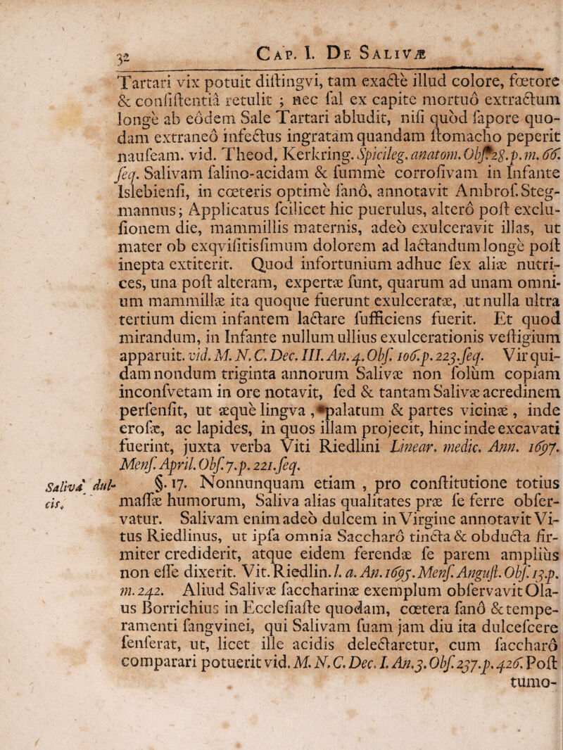 Tartari vix potuit diftingvi, tam exafte illud colore, fterore & confillcntia retulit ; nec lal ex capite mortuo extraftum longe ab eodem Sale Tartari abludit, nili quod fapore quo¬ dam extraneo infeclus ingratam quandam ftomacho peperit naufeam. vid. Tlieod, Kerkring. Spkileg. anatoni. Ob^zg.p. m. fecj. Salivam falino-acidam & fumme corrofivam in Infante islebienfi, in cceteris optime fano, annotavit Ambrof.Steg- ,mannus; Applicatus fcilicet hic puerulus, altero poli exclu- fionem die, mammillis maternis, adeo exulceravit illas, ut mater ob exqvilitisfimum dolorem ad laflandum longe poft inepta extiterit. Quod infortunium adhuc fex aliae nutri¬ ces, una poft alteram, expertae funt, quarum ad unam omni¬ um mammillae ita quoque fuerunt exulceratae, ut nulla ultra tertium diem infantem laflare fufficiens fuerit. Et quod mirandum, in Infante nullum ullius exulcerationis veftigium apparuit, vid. M. N. C. Dec. III. An, 4. Obf, io(f.p. 22^.feq. Vir qui¬ dam nondum triginta annorum Salivae non folum copiam inconfvetam in ore notavit, fed & tantam Salivae acredinem perfenfit, ut aeque lingva , •palatum & partes vicinae, inde erofe, ac lapides, in quos illam projecit, hinc inde excavati fuerint, juxta verba Viti Riedlini Linear. medie. Ann, 16'^j. Menf. April. Obf. y.p, 221.feq. Sallvd dul- §• 17. Nonnunquam etiam , pro conftitutione totius cif, maffie humorum. Saliva alias qualitates pr$ fe ferre obfer- vatur. Salivam enimadeo dulcem in Virgine annotavitVi- tus Riedlinus, ut ipfa omnia Saccharo tindfa & obducla fir¬ miter crediderit, atque eidem ferend® fe parem amplius non elTe dixerit. Vk.Kiedlin.l.a.An.Klpy.Menf.AnguJLObf.i^.p. m.zqz. Aliud Salivae faccharinae exemplum obfervavitOla- us Borrichius in Ecclefiafte quodam, ccetera fand & tempe¬ ramenti fangvinei, qui Salivam fuam jam diu ita dulcefcere fenferat, ut, licet ille acidis dele(5Iaretur, cum faccharo comparari potuerit vid. M. N. C. Dec. L An.j. Obf.zjy.p. qztr. Poft tumo-