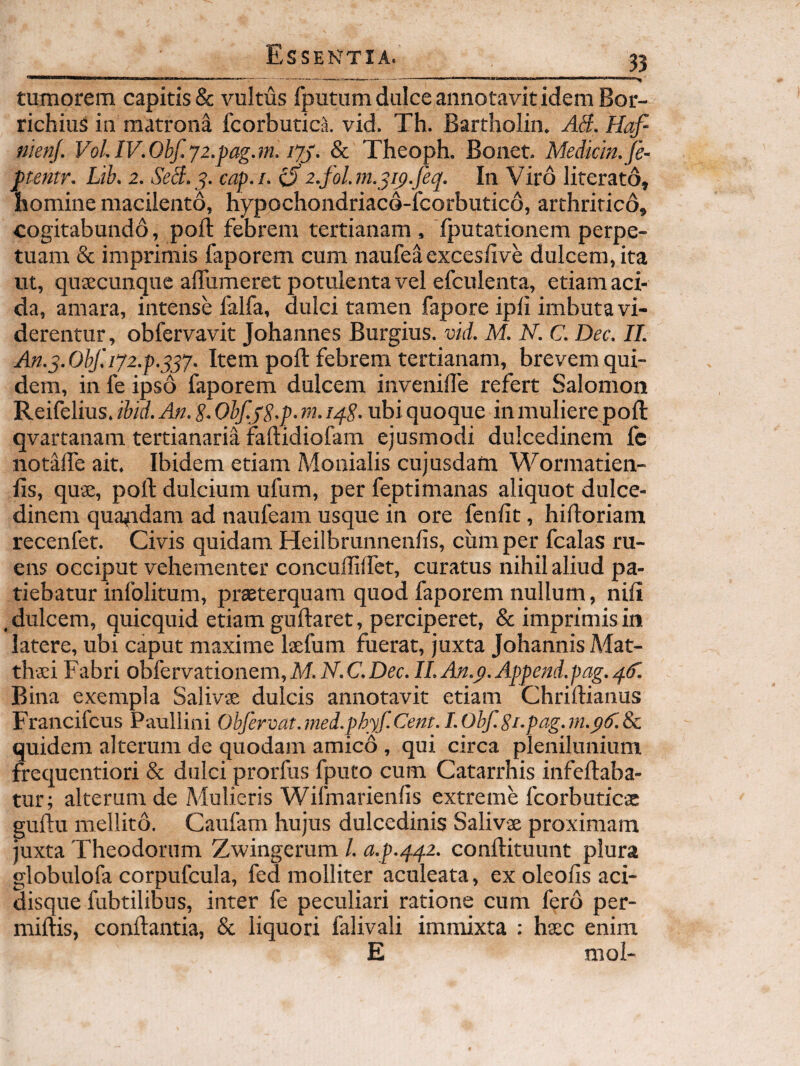 tumorem capitis & \mltus fputum dulce annotavit idem Bor- richiuS in matrona fcorbutica. vid. Th. Bartholin. AS. Hqf nienj. VoLIV.Ohf.y2.pag.m. lyj. & Theoph. Bonet. Mediem.Je- ftentr. Lib. 2. SeS.^. cap.i. ^2.fol.m.^i^.Jeq. In Viro literato, homine macilento, hypochondriacd-fcorbuticd, arthritico, cogitabundo, poft febrem tertianam , Iputationem perpe¬ tuam & imprimis faporem cum naufea exceslive dulcem, ita ut, quacunque affiimeret potulenta vel efculenta, etiam aci¬ da, amara, intense falfa, dulci tamen fapore ipli imbuta vi¬ derentur , obfervavit Johannes Burgius. vid. M. N. C. Dec. II. An.^.0hf.ij2.f.$^y. Item poft febrem tertianam, brevem qui¬ dem, in fe ipso faporem dulcem invenifte refert Salomon Reifelius. ibid. An. S. Obf.jg.p. m. iqS. ubi quoque in muliere poft qvartanam tertianaria faftidiofam ejusmodi dulcedinem fe notafte ait. Ibidem etiam Monialis cujusdam Worniatien- fts, quse, poft dulcium ufum, per feptimanas aliquot dulce¬ dinem qua^idam ad naufeam usque in ore fenftt, hiftoriam recenfet. Civis quidam Heilbrunnenlis, cum per fcalas ru¬ ens occiput vehementer concuftiffet, curatus nihil aliud pa¬ tiebatur infolitum, prasterquam quod faporem nullum, nili , dulcem, quicquid etiam guftaret, perciperet, & imprimis in latere, ubi caput maxime Isefum fuerat, juxta Johannis Mat¬ thaei Fabri obfervationem,M.N.C.Dec. II.An.p.Append.pag.q^. Bina exempla Salivae dulcis annotavit etiam Chriftianus Francifeus Paullini Ohfervat.mei.phyf.Cent.I.Obf.Si.pag.m.pif.Sc quidem alterum de quodam amico , qui circa plenilunium frequentiori & dulci prorfus fputo cum Catarrhis infeftaba- tur; alterum de Mulieris Wifmarienfis extreme fcorbuticx guftu mellito. Caufam hujus dulcedinis Salivae proximam juxta Theodorum Zwingerum /. a.p.qq2. conftituunt plura globulofa corpufcula, fed molliter aculeata, ex oleofis aci¬ disque fubtilibus, inter fe peculiari ratione cum fero per- miftis, conftantia, & liquori falivali immixta : haec enim E mol-