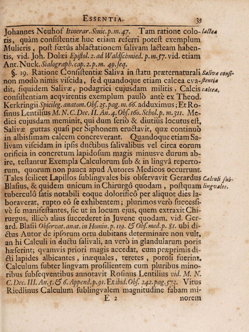 Johannes Neuhof Itinerar.Sink.pjn, ^y. Tam ratione co\o-lalte4 ris, quam confiftentiae huc etiam referri poteft exemplum Mulieris, polt fotus ablaftationem falivam lafleam haben¬ tis, vid. Joh. Dolaei Epijlol. 2. ad Waldfcbmied.p. m.jy. vid. etiam Anr. Nuck. Sialograph. cap. z.p. m. 4p.feq. §. 19. Ratione Cbnfiftentiaj Saliva in flatu prseternaturali S4/iv<e confi-> non modo nimis vifeida, fed quandoque etiam calcea QM-n-fientU dit, fiquidem Salivae, podagrici cujusdam militis, Czlciscalcea, confiflentiam acqvirentis exemplum paulo ante ex Theod. Kerkringii Spicileg. anatom. Obf. ij.pag. m. adduximus; Et Ro- linus Lentilius M. N. C. Dec. II. An. 4. Obf. idb. Schol.p. Me¬ dici cujusdam meminit, qui dum ferio & diutius locutus efl. Salivae guttas quafi per Siphonem eructavit, qux continuo in albisnmam calcem concreverant. Quandoque etiam Sa¬ livam vifeidam in ipfis dnftibus falivalibus vel circa eorum orificia in concretum lapidofum magis minusve durum ab¬ ire, teflantur Exempla Calculorum fub & in lingva reperto¬ rum, quorum non pauca apud Autores Medicos occurrunt. Tales fcilicet Lapillos fublingvales bis obfervavit Gerardus Calculi fub^ Blafius, & quidem unicum in Chirurgo quodam , poHcpizm Ungvaiee. tuberculo fatis notabili eoque dolorifico per aliquot dies la¬ boraverat, rupto eo fe exhibentem; plurimos vero fuccesU- ve fe manifeflantes, fic ut in locum ejus, quem extraxit Chi¬ rurgus, illicb alius fuccederct in Juvene quodam, vid. Ger- ard. Blafii Obfervat.anat.inHomin.p.rifi. ^Obf.med.p. gt. ubi di- clus Autor de ipforum ortu dubitans determinare non vult, an hi Calculi in du6tu falivali, an vero in glandularum poris hseferint; qvamvis priori magis accedat, cumprxprimisdi- 6li lapides albicantes , inxquales, teretes , porofi fuerint. Calculum fubter lingvam profilientem cum pluribus mino¬ ribus fubfeqventibus annotavit Rolinus Lentilius vid. M. K. C.Dec.IlI.An.p.bSd'.Append.p.pi.'Eubid.Obf. i.^z.pag.yyj. Vitus Riedlinus Calculum fublingvalem magnitudine fabam mi- E 2 norem