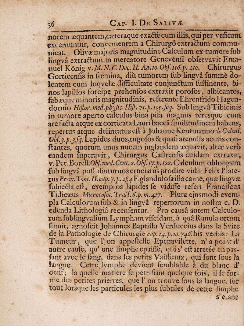 nOTem aequantem,caeteraque cxafte cum illis, qui per veficam excernuntur, convenientem a Chirurgo extraftum commu¬ nicat. Olivse majoris magnitudine Calculum ex tumore fub lingva extraflum in mercatore Genevenli obfervavit Ema- nuel Konig v. M. N. C. Dec. II. An. 10. Obf. iid'.p. 210. Chirurgus Gorticenlis in foemina, diu tumorem fub lingva fumme do¬ lentem cum loqvelae difficultate conjunftum fuftinente, bi¬ nos lapillos forcipe prehenfos extraxit porofos, albicantes, fabaeque minoris magnitudinis, referente Ehrenfrido Hagen- dornio Hiflor.med.phyJic.Htft. yi.p.ioj.feq. SublingvaTibicinis in tumore aperto calculus bina pifa magnus teresque cum are fafta atque ex corticata Lauri bacca fimilitudinem habens, repertus atque delineatuseft a JohanneKentmannoiieGa/cM/. Wf.s.p.y.fq. Lapides duos,rugofos & quali arenulis acutis con¬ flantes, quorum unus nucem juglandem aequavit, alter vei*6 eandem fuperavit, Chirurgus Callrenlis cuidam extraxit, V. Pet. Bortll.Obf.med. Cent. 2. Obf.iy.p. 122. Calculum oblongum fub lingva poli diuturnos cruciatus prodire vidit Felix Plate- rus Prax. Tom. II. cap. y.p. 2Sq E glandulofa illa carne, quae lingvse fubieflta ell, exemptos lapides fe vidilFe refert Francifcus Tidicaeus Mkrocofm.TraB.f.p.m.qiy. Plura ejusmodi exem¬ pla Calculorum fub & in lingva repertorum in nollra c. D; edenda Lithologia recenfentur. Pro causi autem Calculo¬ rum fublingvalium Lympham vifcidam, a qua Ranula ortura fumit, agnofcit Johannes Baptifla Verduccius dans la Svite de Ia Pathologie de Ghirurgie cap.iq.p.}n.yq.^.his verbis r La Tumeur, que Fon appellelle Epenavilette, n'apointd’ autre caufe, qu’ une limphe epailTe, qui s’ efl arrctee en pas- fant avee le fang, dans les petits Vailfeaux, qui font fous la langue. Cette lymphe devient femblable a du blanc d’ oenf; la quelle matiere fe petrifiant quelque fois', il fe for- me des petites prierrcs, que 1’ on trouve fous la langue, fur tout lorsque les particules les plus fubtiles de eette limphe s’ etant
