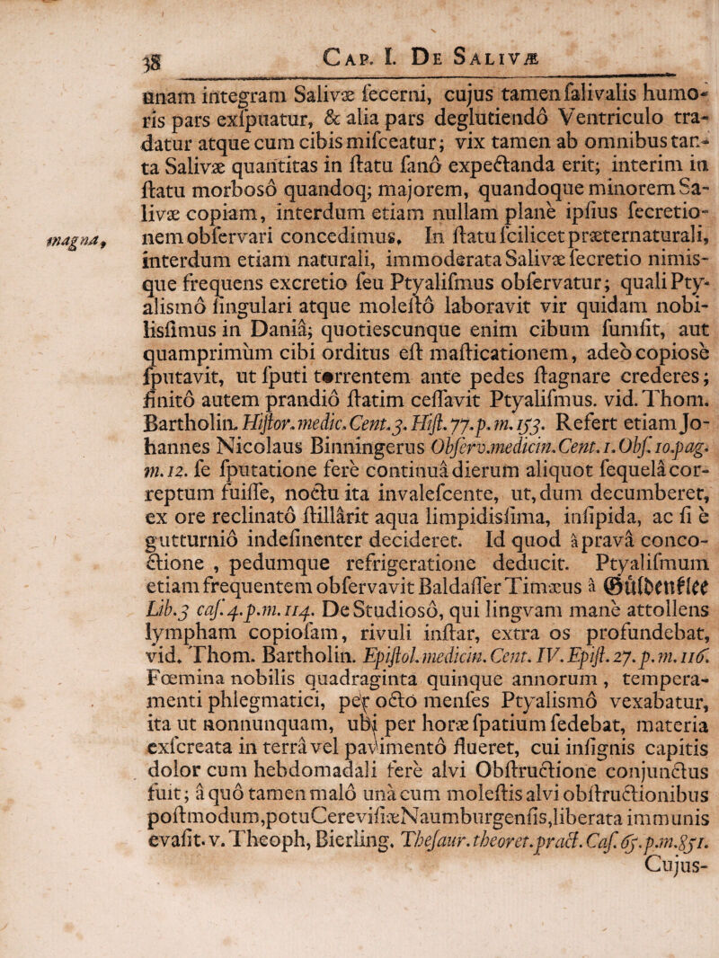 anam integram Salivas 1'ecerni, cujus tamen falivalis humo- ris pars exipuatur, & alia pars deglutiendo Ventriculo tra¬ datur atque cura cibis mifceatur; vix tamen ab omnibus tan¬ ta Salivae quantitas in ftatu fano expeftanda erit; interim in ftatu morboso quandoq; majorem, quandoque minorem Sa¬ livae copiam, interdum etiam nullam plane ipfius fecretio- nemobfcrvari concedimus. In ftatufcilicetpraeternaturali, interdum etiam naturali, immoderata Salivae fecretio nimis- que frequens excretio feu Ptyalifmus obfervatur; quali Pty¬ alismo lingulari atque molello laboravit vir quidam nobi- lisfimus in Danii; quotiescunque enim cibum fumlit, aut quamprimum cibi orditus eft mallicationem, adeo copiose Ipntavit, ut fputi t*rrentem ante pedes Hagnare crederes; jfinito autem prandio llatim celfavit Ptyalifmus. vid.Thom. Bartholim Hiftor.medk.Cent.j. Hift.yy.p. m,/0. Refert etiam Jo- hannes Nicolaus Binningerus Ohferv.medkin,Cent.i.Ohf.io.pag. m.iz. fe fputatione fere continua dierum aliquot fequell cor¬ reptum fuilfe, noctu ita invalefcente, ut, dum decumberet, ex ore reclinato llillarit aqua limpidislima, infipida, ac li e gutturnio indelinenter decideret. Id quod aprava conco- ftione , pedumque refrigeratione deducit. Ptyalifmum etiam frequentem obfervavitBaldafferTimasus a ©ulbettflCC Lib.j caf.^.p.in.ii^. De Studioso, qui lingvam mane attollens lympham copiofara, rivuli inftar, extra os profundebat, vid, Thom. Bartholin. EfifloLmedkin.Cent.IV.Epijl.zy.p.m.iik. Foemina nobilis quadraginta quinque annorum , tempera¬ menti phlegmatici, pe'^ odto menfes Ptyalismo vexabatur, ita ut nonnunquam, ubj per horae fpatiumfedebat, materia cxfcreata in terra vel pav'iment6 flueret, cuiinfignis capitis dolor cum hebdomadali fere alvi Obftruftione conjundlus fuit; a quo tamen malo una cum moleftisalviobllru6tionibus poll:modum,potuCerevifiaeNaumburgenlis,liberata immunis evalit. V. Theoph, Bierling. Thejaur. theorer.proB. Cqf. (k.pjn.gyi. Cujus-