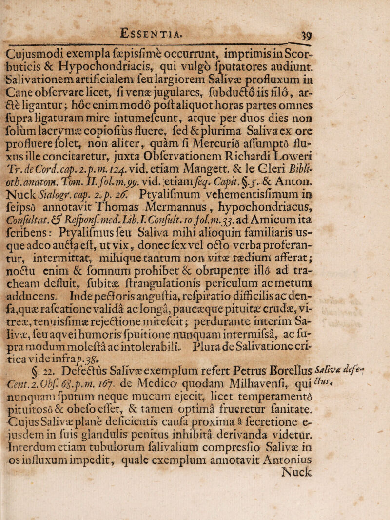 3? Cujusmodi exempla fsepisfime occarrunt, imprimis in Scor¬ buticis & Hypochondriacis, qui vulgo Iputatores audiunt. Salivationem artificialem feu largiorem Salivse profluxum in Cane obfervare licet, fl venae jugulares, fubdufto iisfllo , ar- fte ligantur ; hoc enim modo poflr aliquot horas partes omnes fupra ligaturam mire intumefcunt, atque per duos dies non folum lacryraae copiofiiis fluere, fed & plurima Saliva ex ore profluere folet, non aliter , quam li Mercuri6 afTumptd flu¬ xus ille concitaretur, juxta Oblervationem Richardi Loweri Tr.deCord,cap.2.p.m.i2^.vid,etia.m Mangett. & le Gleri Bibli oth. anatom. Tom. Il.fol. m.pp. vid. ;etiam7^^.. Capit. §.j'. & Anton. Nuck Sialogr. cap. 2.p. 2C. Ptyalifmum vchementisflmum in feips6 annotavit Thomas Mermannus, hypochondriacus, Conjultat. ^ Refponf. tned. LibJ. Confult. lo jol. nt.^^. ad Amicum ita fcribens: Ptyalifmus feu Saliva mihi alioquin familiaris us¬ que adeo auftaeft, ut vix, donecfexvel o£l:o verba proferan¬ tur, intermittar, mihique tantum non vitae taedium afferat; no£lu enim & fomnum prohibet & obrupente ill6 ad tra¬ cheam defluit, fubitae flrangulationis periculum ac metum adducens. Inde pe£f oris anguftia, refpiratio difficilis ac dcn- fa,quiE rafcatione valida ac longa, paucaeque pituitae crudae, vi¬ treae, tenuisfimaerejeftionemitcfcit; perdurante interim Sa¬ livae, feu aqvei humaris fpuitione nunquam intermifsa, ac fu¬ pra modum molefta ac intolerabili- Plura de Salivatione cri¬ tica vide infray.^y, §. 11. Defeftus Salivae exemplum refert Petrus Eorellus Cent. 2. Ohf dg.p. m. idy. de Adedico' quodam Milhavenfi, qui nunquam fputum neque mucum ejecit, licct temperamentd pituitoso & obefo eflet, & tamen optima frueretur fanitate. Cujus Salivae plane deficientis caufa proxima ^ fecretione e- jusdemin fuis glandulis penitus inhibita derivanda videtur. Interdum etiam tubulorum falivalium compresfio Salivae in os influxum impedit, quale exemplum annotavit Antonius Nuck