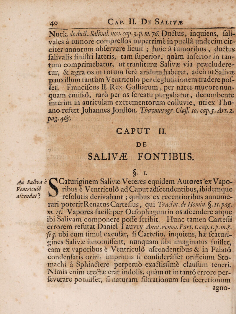 'Snck.deduB.SaltvaLmv.cap.^.p.m.yf. Duftus, inquiens, fali- vales a tumore compreflbs nuperrimHu puella undecim cir¬ citer annorum obfervare licuit ; huic a tumoribus , duclus falivalis liniftri lateris, tamfuperior, quam inferior in tan¬ tum comprimebatur, ut tranfiturae Salivae via praecludere¬ tur, & aegra os in totum fere aridum haberet, adeo ut Saliva pauxillum tantum Veiitriculo per deglutitionem tradere pot¬ iet. Francifcus II. Rex Galliarum , per nares mucore nun¬ quam emifso, raro per os fcreatu purgabatur, decumbente interim in auriculam excrementorum colluvie, uti ex Thu- ano refert Johannes Jfonilon. Thavimiogr.Chf, 10, iap.^.Art.g. CAPUT IL DE SALIViE FONTIBUS. §• I- Salivd c Caturiginem Salivae Veteres equidem Autores'ex Vapo- Ventrlculd ^ ribus e Ventriculo ad Caput adfcendentibus, ibidemque afcendat 1 refolutis derivabant; quibus ex recentioribus annume¬ rari poteritRenatusCartefius, qui TraBat.de11.pag. m. ly. Vapores facile per Oefophagum in osafcendere atque ibi Salivam componere polfe fcribit. Hunc tamen Cartefii errorem refutat Daniel l’auviy Anat.renov.Part.i.eap.i.p.m.S. feq. ubi eum llmui excufat, fi Cartefio, inquiens, hae fcaturi- gines Salivae innotuillbnt, nunquam fibi imaginatus fuiffet, eam ex vaporibus e Ventriculo afcendentibus & in Palato condenfatis oriri, imprimis fi confiderMet orificium Sto¬ machi a Sphinflere perpetuo exaftisfime claufam teneri. Nimis enim erectae erat indolis, quam ut in tanto errore per- feverare potuiliet, fi naturam filtrationum fcu fecretionum agno-