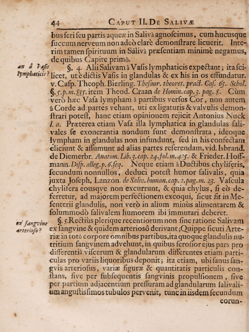 bus feri feu partis aque® in Saliva agnofcimus, cum hucusque fuccum nerveum non adeo clare demonftrare licuerit. Inte- rim tamen fpirituum in Saliva praefentiam minime negamus, de quibus Capite primo. an a Tafis 4, Alii Salivam a Vafis lymphaticis cxpeftant; itafci- tympbaticu'?utediftis Vafis in glandulas & ex his in os elFundatur. V. Cafp. Theoph. Bierling. Thefaur. theoret. praS. Caf. Schol. ^-S-p-in-SSS-item Theod. Craan de Homin.cap.^.pag. g. Cum vero hvEc Vafa lympham a partibus verfus Cor, non autem a Corde ad partes vehant, uti ex ligaturis & valvulis demon- ftrari poteft, hanc etiam opinionem rejicit Antonius Nuck /. a. Prxterea etiam Vafa illa lymphatica in glandulas fali- vales fe exonerantia nondum funt demonftrata, ideoque lympham in glandulas non infundunt, fed in his confectam eliciunt & alTumunt ad alias partes referendam, vid. Isbrand. de Diemerbr. Amtom. Lib.j. cap. m, 4?/. & Frieder. Holl- mann. Difp. alleg.p. 6'.feq. Neque etiam a Duflibus chylifeiis^ fecundum nonnullos, deduci poteft humor falivalis, quia juxta Jofeph, Lanzon. deSaliv.himan.cap.2.pag.m. 2^. Vafcula chylifera eousqve non excurrunt, & quia chylus, fi eb de¬ ferretur, ad majorem perfeflionem excoqui, ficut fit in Me- fenterii glandulis, non vero in alium miniis alimentarem & folummodb falivalem humorem ibi'immutari deberet. «X fangmne §' 5-Re'^ihs plerique recentiorum non fine ratione Salivam amriofo ? fangvine & quidem arterioso derivant ;Quippe ficuti Arte¬ riae in toto corpore omnibus partibus,ita quoque glandulis nu¬ tritium fangvinem advehunt, in quibus ferofior ejus pars pro differentia vifcerum & glandularum differentes etiam parti¬ culas pro variis liquoribus deponit; ita etiam, ubi fanus faiir gvis arteriofiis, variae figurae & quantitatis particulis con- ftans, five per fubfequentis fangvinis propulfionem , five per partium adjacentium preffuram ad glandularum lalivali- wm anguftisfimos tubulos pervenit, tunc in iisdemfecundum eorun-