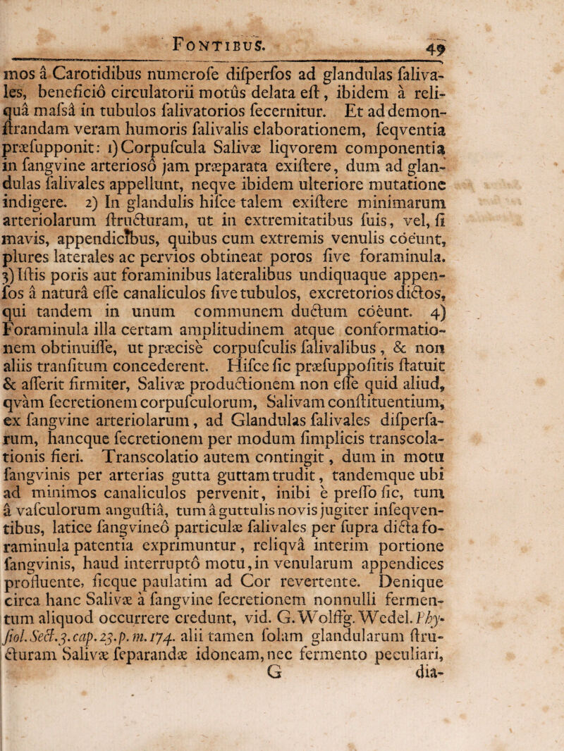 mos a Carotidibus numerofe difperfos ad glandulas faliva- les, beneficio circulatorii motus delata eft, ibidem a reli¬ qua mafs^ in tubulos lalivatorios fecernitur. Et addemon- ftrandam veram humoris falivalis elaborationem, feqventia praefupponit; i)Corpufcula Salivae liqvorem componentia in fangvine arterioso jam praeparata exiftere, dum ad glan¬ dulas lalivales appellunt, neqve ibidem ulteriore mutatione indigere. 2) In glandulis hiice talem exiftere minimarum arteriolarum ftriKfturam, ut in extremitatibus luis, vel, fi mavis, appendicSius, quibus cum extremis venulis coeunt, plures laterales ac pervios obtineat poros five foraminula. 3) Iftis poris aut foraminibus lateralibus undiquaque appen- fos a natura efte canaliculos live tubulos, excretorios diflos, qui tandem in unum communem du6lum coeunt. 4) Foraminula illa certam amplitudinem atque conformatio¬ nem obtinuilfe, ut prsecise corpufculis falivalibus , & non aliis tranfltum concederent. Hifce fic praefuppolitis ftatuit & afterit firmiter, Salivs productionem non elfe quid aliud, qvam fecretionemcorpufculorum. Salivam conftituentium, ex fangvine arteriolarum, ad Glandulas falivales difperfa- rum, haneque fecretionem per modum fimplicis transcola- tionis fieri. Transcolatio autem contingit, dum in motn fangvinis per arterias gutta guttam trudit, tandemque ubi ad minimos canaliculos pervenit, inibi eprelfolic, tum d vafculorum anguftia, tum a guttulis novis jugiter infeqven- tibus, latice fangvineo particula; falivales per fupra difta fo¬ raminula patentia exprimuntur, reliqvi interim portione fangvinis, haud interrupto motu,in venularum appendices profluente, ficque paulatim ad Cor revertente. Denique circa hanc Salivje a fangvine fecretionem nonnulli fermen¬ tum aliquod occurrere credunt, vid. G.WoIffg.Wedel.f/^j* Jiol.SeS.^^.cap.2^.p.m.iy/f. alii ta.mQn folam glandularum flru- fturam Saliva; feparandse idoneam, nec fermento peculiari, G dia-