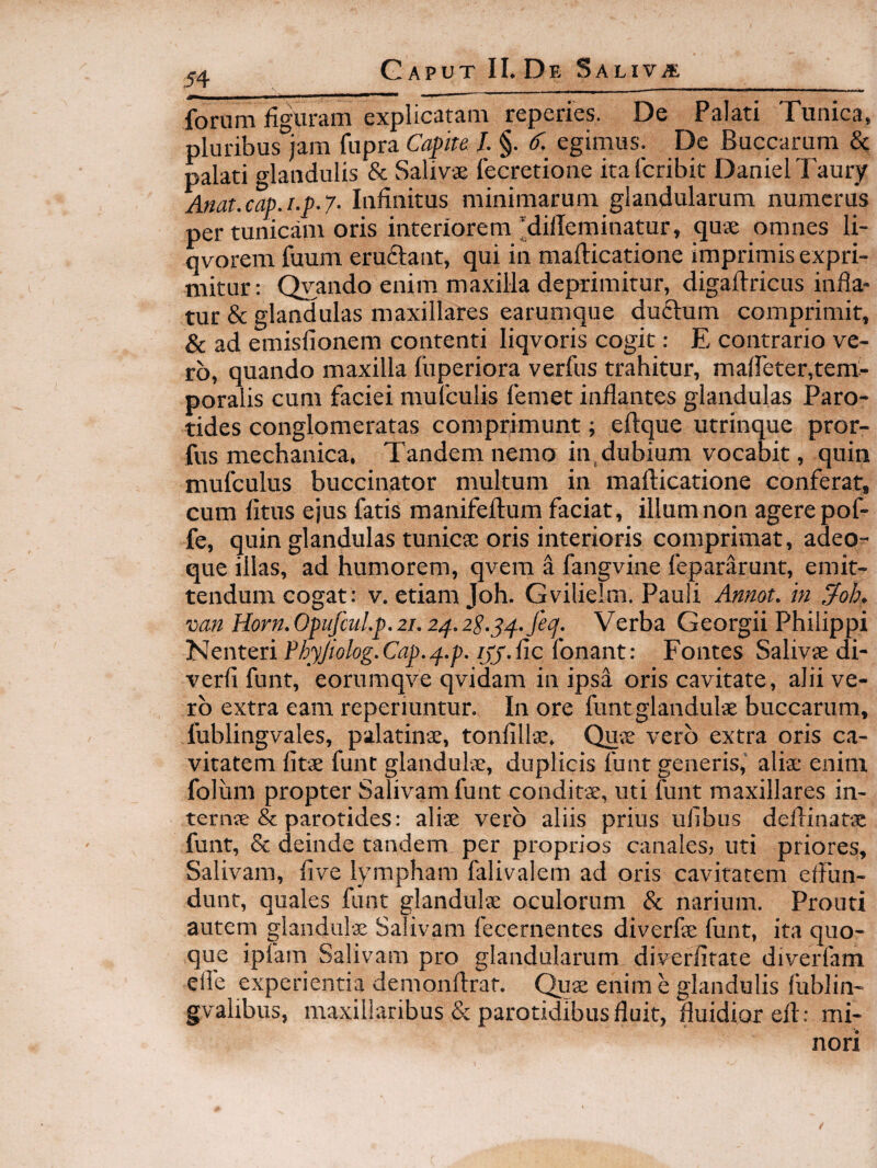 forum fio^Xiram explicatam reperies. De Palati Tunica, pluribus^jam fupra Capite I. §. C. egimus. De Buccarum & palati glandulis & Salivae fecretione itafcribit DanielTaury Anat.cap.i.p.7- Infinitus minimarum glandularum numerus per tunicam oris interiorem MilTeminatur, quae omnes li- qvorem fuum eruftant, qui in mafticatione imprimis expri¬ mitur: Qvando enim maxilla deprimitur, digaftricus infla¬ tur & glandulas maxillares earumque ductum comprimit, & ad emisfionem contenti liqvoris cogit: E contrario ve¬ ro, quando maxilla fuperiora verfus trahitur, maffeter,tem¬ poralis cum faciei mufculis femet inflantes glandulas Paro¬ tides conglomeratas comprimunt; eftque utrinque pror- fus mechanica. Tandem nemo in.dubium vocabit, quin mufculus buccinator multum in mafticatione conferat, cum fitus ejus fatis manifeftum faciat, illum non agere pof- fe, quin glandulas tunicse oris interioris comprimat, adeo^ que illas, ad humorem, qvem a fangvine fepararunt, emit¬ tendum cogat: V. etiam Joh. Gvilielm. Pauli Annot. in ^oh. van Horn.OpufcuLp.2i. 2^.2S.,^4.fe(p. Verba Georgii Philippi Nenteri PhyJiolog.Cap..f.p. /£f.fic fonant: Fontes Salivte di- verfi funt, eorumqve qvidam in ipsa oris cavitate, alii ve¬ ro extra eam reperiuntur. In ore funtglandulae buccarum, fublingvales, palatinae, tonfilljE. Quje vero extra oris ca¬ vitatem lita funt glandulae, duplicis funt generis,' aliae enim folum propter Salivam funt conditae, uti funt maxillares in- ternte & parotides: aliae vero aliis prius ufibus deftinatae funt, & deinde tandem per proprios canales; uti priores. Salivam, five lympham falivalem ad oris cavitatem efllin- dunt, quales funt glandulae oculorum & narium. Prouti autem glandulae Salivam fecernentes diverfae funt, ita quo¬ que ipfam Salivam pro glandularum diverfirate diverfam efle experientia demonftrat. (^lae enim e glandulis fublin- gvalibus, maxillaribus & parotidibus fluit, fluidior eft: mi¬ nori