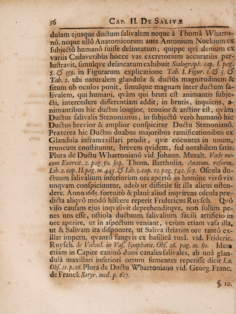■■WM* dulam ejusque duftum falivalem neque a Thoma Wharto- nd, neque ullo Anatomicorum ante Antonium Nuckiumex fubiefto humano fuilTe delineatum; quippe qvi demum ex variis Cadaveribus hocce vas excretorium accuratius per- luftravit, limulqve delineatum exhibuit Siahgra^h. cap. I. pag. S- ^ {xP- Figurarum explicatione Tab. I. Ftgur. /. ^5 5. 0* Tab. 2. ubi naturalem glandulse & duftus magnitudinem 8c fitum ob oculos ponit, fimulque magnam inter du£lum fa- livalem, qui humani, qvam qui bruti efl animantis fubje- £l:i, intercedere dilFerentiam addit j in brutis, inquiens, a- nimantibus hic duftus longior, tenuior & arftior eft, qvam Duftus falivalis Stenonianus; in fubje6i:6 vero humano hic Duftus brevior & amplior confpicitur Du£lu Stenoniano. Praeterea hic Duftus duabus majoribus ramilicationibus ex Glandula inframaxiilari prodit, qv^ cdeuiltes in unum, truncum conftituunt, brevem qvidem, fed notabilem latis. Plura de Duclu Whartoniand vid. Johann. Muralt. Vade me- cum Exerclt. 2. pag.jo. Jeq. Thom, Bartholin. Anatoni, rejorm. Lth. 2. cap. II.pag. m. qqj. o Lib.q. cap. i2.pag.jq.2.feq. Ofcula du- dliuum lalivalium inferiorum ore aperto in homine vivdvix unqvam confpiciuntur, adeo ut difficile Iit illa alicui offen¬ dere. Anno i6<55. fortuito & plane aliud inq virens ofcula prae¬ dicta aliqvd modd hifcere reperit FridericusRuyfch. Qvd 'vifo caufam ejus inqvifivit deprehenditqve, non folum pe¬ nes noseffe, olliola duftuum falivalium facili artificio in ore aperire, ut in afpedtum veniant, verum etiam vafa illa, ut & Salivam ita difponere, ut Saliva Ifriatim ore tanto ex- iliat impetu, qvantd fangvis ex bafilica tusL vid. Frideric. Ruyfch. de Vahul. in Vaf. lyrnphatk. Obf. 2(1. pag. nu go. Idera etiam in Capite canind duos canales falivales, ab una glan¬ dula maxillari inferiori ortum fumentes reperiffe dicit/. Obf.2i.p.2if.P\uva. de Duftu Whartoniano vid. Georg.Franc. dQFtmckSatyr.med.p.diy.