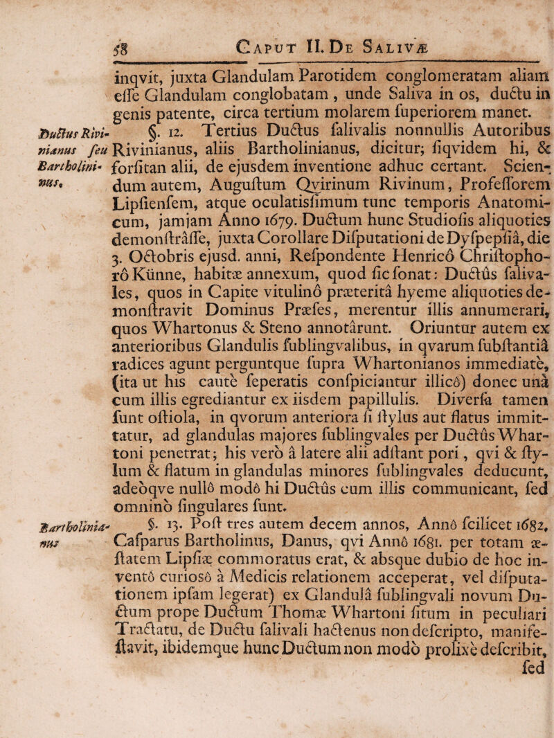 IbuBus Rivi* manus feu Bartholini* mst Martholimd' ms ^8 Gaput II. De Salivb iiiqvit, juxta Glandulam Parotidem conglomeratam aliam elFe Glandulam conglobatam , unde Saliva in os, duftu in genis patente, circa tertium molarem fuperiorem manet. §. 12, Tertius Duftus falivalis nonnullis Autoribus Rivinianus, aliis Bartholinianus, dicitur; fiqvidem hi, & forlitan alii, de ejusdem inventione adhuc certant. Scien¬ dum autem, Auguftum ^irinum Rivinum, ProfelTorem Lipiienfem, atque oculatislimum tunc temporis Anatomi¬ cum, jamjam Anno 1679. Duftum hunc Studiolis aliquoties demonftralTe, juxta Corollare Difputationi de Dyfpeplia, die 3. Oftobris ejusd. anni, Refpondente Henrico Chriftopho- roKiinne, habitae annexum, quod ficfonat: Duftus faliva- les, quos in Capite vitulino praeterita hyeme aliquoties de- monftravit Dominus Praefes, merentur iliis annumerari, quos Whartonus & Steno annotarunt. Oriuntur autem ex anterioribus Glandulis fublingvalibus, in qvarum fubftantii radices agunt perguntque fupra Whartonianos immediate, (ita ut his caute feperatis confpiciantur illicA) donec una cum illis egrediantur ex iisdem papillulis. Diverfo tamen funt oftiola, in qvorum anteriora li ilylus aut flatus immit¬ tatur, ad glandulas majores fublingvales per Ductus Whar- toni penetrat; his vero i latere alii adftant pori, qvi & Ity¬ lum & flatum in glandulas minores fublingvales deducunt, adebqve null6 mod6 hi Du£tus cum illis communicant, fed omnino lingulares funt. §. 13. Poft tres autem decem annos, Ann6 fcilicet 1682, Cafparus Bartholinus, Danus, qvi Ann6 1681. per totam ae- liatem Lipfise commoratus erat, & absque dubio de hoc in¬ vento curiosfi a Medicis relationem acceperat, vel difputa- tionem ipfam legerat) ex Glandula fublingvali novum Du- £tum prope Duftum 'rhomae Whartoni litum in peculiari Tradatu, de Du6lu falivali ha£tenus non defcripto, manife- ftavit, ibidemque hunc Duilum non modo prolixe defcribit.