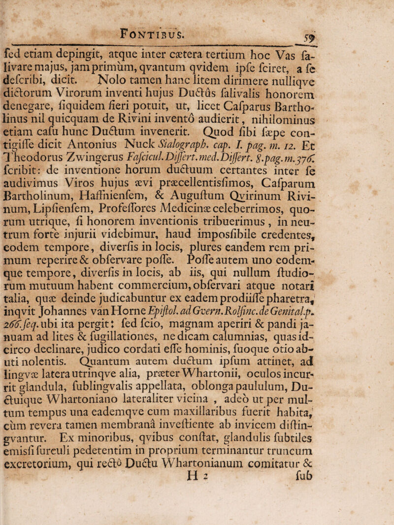 fed etiam dejiingit, atque inter cstera tertium hoc Vas fa- livare majus, jam primum, qvantum qvidem ipfe fciret, a fe defcribi, dicit. Nolo tamen hanc litem dirimere nulliqve diftorum Virorum inventi hujus Duftus falivalis honorem denegare, liquidem fieri potuit, ut, licet Cafparus Bartho¬ linus nil quicquam de Rivini invento audierit, nihilominus etiam cafu hunc Du6lum invenerit. Quod fibi faepe con- tigiffe dicit Antonius Nuck Sialograph, cap. 1. pag. m. 12. Et Theodorus Zwingerus FafckuLDiJfen.med.DiJfert. S-pag.m.^ydl fcribit : de inventione horum duftuum certantes inter fe audivimus Viros hujus aevi praecellentisfimos, Calparum Bartholinum, HalFnienfem, & Auguftum Qvirinum Rivi- num, Lipfienfem, Profefibres Medicinae celeberrimos, quo¬ rum utrique, fi honorem inventionis tribuerimus , in neu¬ trum forte injurii videbimur, haud imposfibile credentes, eodem tempore, diverfis in locis, plures eandem rem pri¬ mum reperire & obfervare pofie. Pofie autem uno eodem- que tempore, diverfis in locis, ab iis, qui nullum ftudio- rum mutuum habent commercium, obfervari atque notari talia, quae deinde judicabuntur ex eadem prodiifie pharetra,' inqvit Johannes vinliovneEpiJlol.adGvern.RolJittc.deGenkalp. 2dd'.feq. uhi ita pergit t fed fcio, magnam aperiri & pandi ja¬ nuam ad lites & fugillationes, ne dicam calumnias, quas id¬ circo declinare, judico cordati effe hominis, fuoque otio ab¬ uti nolentis. Quantum autem duflum ipfum attinet, ad iingvae latera utrinqve alia, prseterWhartonii, oculos incur¬ rit glandula, fublingvalis appellata, oblonga paululum, Du- dluique Whartoniano lateraliter vicina , adeo ut per mul¬ tum tempus una eademqve cum maxillaribus fuerit habita,’ ciim revera tamen membrana inveftiente ab invicem diftin- gvantur. Ex minoribus, qvibus conflat, glandulis fubtiles emisfifurculi pedetentim in proprium terminantur truncum excretorium, qui reflo Duflu Whartonianum comitatur &