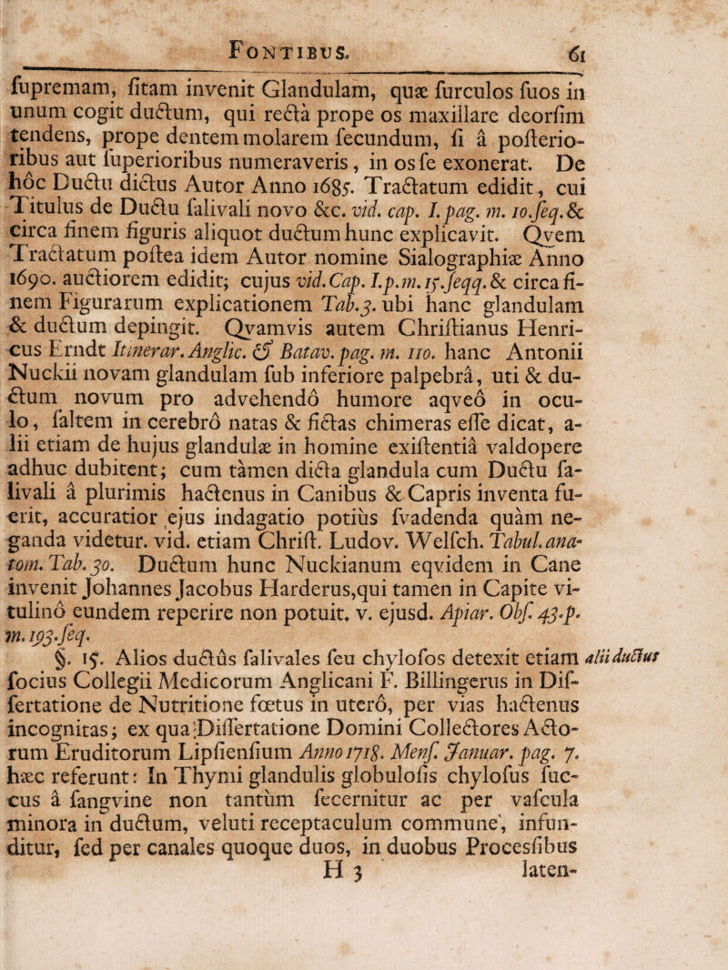 fupremam, fitam invenit Glandulam, quae furculos fuos in unum cogit duftum, qui re£ta prope os maxillare deorfim tendens, prope dentem molarem fecundum, ii a pofterio- ribus aut fuperioribus numeraveris, in os fe exonerat. De hoc Du£l:u di(5lus Autor Anno 1685. Traftatum edidit, cui Titulus de Du6lu ialivali novo &c. vid. cap. Lpag. m. lo.feq.Sc circa iinem figuris aliquot duftum hunc explicavit. Qvem Traftatum poftea idem Autor nomine Sialographiae Anno 1690. auctiorem edidit; cujus vid. Cap. I.p.m.jj.Jeqq.Sc circa fi¬ nem Figurarum explicationem Tah.^. ubi hanc glandulam & dudtum depingit. Qyamvis autem Chriftianus Henri- cus Erndt lunerar.Anglic. Batav.pag. m. no. hanc Antonii Nuckii novam glandulam fub inferiore palpebra, uti & du- £tum novum pro advehendo humore aqveo in ocu¬ lo, faltem in cerebro natas & fiftas chimeras efie dicat, a- lii etiam de hujus glandulse in homine exiflentia valdopere adhuc dubitent; cum tamen didta glandula cum Duftu fa- livali a plurimis hadlenus in Canibus & Capris inventa fu¬ erit, accuratior ejus indagatio potius fvadenda quam ne¬ ganda videtur, vid. etiam Chrifl. Ludov. Welfch. Tabui, ana- tom.Tah.po. Duftum hunc Nuckianum eqvidem in Cane invenit Johannes Jacobus Harderus,qui tamen in Capite vi¬ tulino eundem reperire non potuit, v. ejusd. Apiar. Obf. q.j.p. m.ips-M- §. 15'. Alios du£lus falivales feu chylofos detexit etiam focius Collegii Medicorum Anglicani F. Billingcrus in Dif- fertatione de Nutritio ne foetus in utero, per vias hadlenus incognitas; ex quaiDhfertatione Domini Colledtores Adto- rum Eruditorum Lipfienfium Anno ijip. Menf. Manuar, pag. 7. htec referunt: In Thymi glandulis globulofis chylofus fuc- cus k fangvine non tantum fecernitur ac per vafcula minora in duftum, veluti receptaculum commune', infun¬ ditur, fed per canales quoque duos, in duobus Procesfibus H 3 laten-