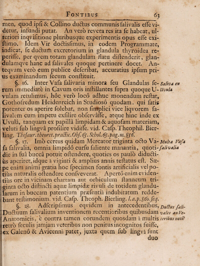 ^5 I I,,-nr- -- ,_ nien, quod ipfi & Collino duftus communis falivalis elTe vi¬ detur, infundi putat. An vero revera res ita fe habeat, ul¬ teriori inqvifitione pluribusque experimentis opus efle exi- llimo. Idem Vir docfisfimus, in eodem Programmate, indicat, fe duflum excretorium in glandula thyroidea re- periffe, per qvem totam glandulam datu diftenderit, glan- dulamqve hanc ad falivales quoque pertinere docet. An- teqvam vero eum publice defcribat, accuratius ipfum pri¬ us examinandum fecum conftituit. §. i6. Inter Vafa falivaria minora feu Glandulas k-Salhaex rum immediate in Cavum oris inflillantes fupra quoqueU- vulam retulimus, hoc vero loco adhuc monendum relfat, Gothofredum Heidenreich in Studioso quodam. qui fatis potenter os aperire folebat, non fimplici vice liqvorem fa- livalem cum impetu exfilire obfervane, atque hinc inde ex I Uvula, tanquam ex papilla limpidam & aquofam materiam, veluti fub lingva profilire vidilfe. vid. Galp.Theophil. Bier- iing. Tbejaur. theoret.praBic. Obf. Schol. ^.pag. m. §. 17. Imb certus quidam Mercator triginta oflo Vi-Multa Vafa fa falivalia, omnia limpidd curfu falicnte manantia, cpioti-falivalia die in fua bucca potuit oftendere, quoties os paulo diducli- us aperiret, idque fi viginti & amplius annis tellatus eft. Sae¬ pe enim animi gratia hoc fpecimen fontis artificialis vel po¬ tius naturalis ollendere confveverat. Aperto enim eviden¬ tius ore in \dcinam chartam aut orbiculum llanneum tri¬ ginta o61:o diftinidi aquae limpidae rivuli de totidem glandu¬ larum in buccam patentium prtefentia indubitatum redde¬ bant tellimonium. vid. Cafp. Theoph. Bierling. l.a.p.S^o.feq, i §. ig. Adfcripfimus eqvidem in antecedentibus, ijDucluum falivalium inventionem recentioribus quibusdam vakt anVe- I Anatomicis, e contra tamen eorundem quosdam a multis ii retro feculis jamjam veteribus non penitus incognitos fuifle, : ex Galeno & Avieenna patet , juxta quem fub lingva funt duo