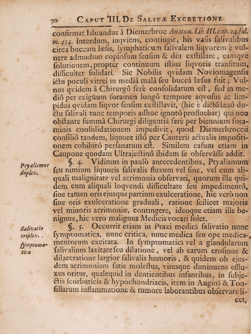 ptyallmu^ Salivatio triplex, . fymptoma^ tkit 70 GaputIII. D E SaliVyE Exgretione confirmat Isbrandus a Diemerbroc Anatom.Lib.nLcap.24.foL m.434. Interdum, inqviens, contingit, his vahs falivaiibus circa buccam Isefis, lymphaticum falivalem liqvorem e vul¬ nere admodum eopiofura feniim & diu exftillare, eamqve folutionem, propter continuum iftius iiqvoris tranfitum, difficulter folidari. Sic Nobilis qvidam Noviomagenfis iftu poculi vitrei m media mala feu bucca Isfus fuit; Vul¬ nus qvidem i Chirurgo fere eonfolidatum efi:, fed in me¬ dio per exiguum foramen longo tempore aqvofus ac lim¬ pidus qvidam liqvor fenfim exllillavit, (hic e diftolseso du- £lu falivali tunc temporis adhuc ignoto profluebat) qui non obftante femma Chirurgi diligentia fere per biennium fora- ntinis confolidationem impedivit, quod Diemeibroccii confilio tandem, liquore ifto per Cauterii aflualis impofiti- onem cohibito perfanatum eft. Similem cafum etiam in Caupone quodam Ultrajefiind ibidem fe obfervafle addit. §. 4. Vidimus in paulo antecedentibus, Ptyalismum feu nimium liquoris falivalis fluxum vei fine, vel cum ali- quali malignitate vel acrimonia obfervari, quorum ille qui¬ dem cum aliquali loqvendi difficultate feu impedimento, fine tamen oris ejusque partium exulceratione, hic vero non fine oris exulceratione graduali, ratione fcilicet majoris vel minoris acrimoniae, contingere, ideoque-etiam ille be¬ nignus, hic vero malignus Medicis vocari folet. §. 5, Occurrit etiam in Praxi medici falivatio nunc fymptomatica, nunc critica, nunc medica feu ope medica-, mentorum excitata. In fymptomatiea vel a glandularum falivalium laxitate feu dilatione , vel ab earum erofione & dilaceratione largior falivalis humoris , & quidem ob ejus¬ dem acrimoniam fatis moleftus, viresque diminuens efflu¬ xus oritur, qualequidin dentientibus infantibus, in fubje- ftis Icorbuticis & hypochondriacis, item in AnginS &Ton- fillarum inflammatione k tumore laborantibus obfervare li¬ cet.