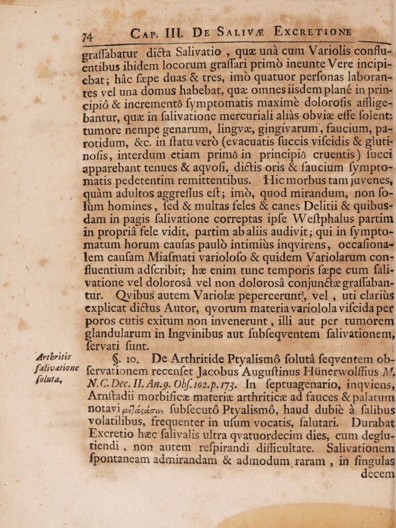 Arthritif falivatione foluta^ Cap. III. De Saliva Excretione erailabatur difta Salivatio , qux una cum Variolis conflu¬ entibus ibidem locorum graflTari primo ineunte Vere incipi¬ ebat; hac fepe duas & tres, imb quatuor perfonas laboran¬ tes vel una domus habebat, quae omnes iisdem plane in prin¬ cipio & increment6 fymptomatis maxime dolorofis afflige¬ bantur, quae in falivatione mercuriali alias obviae elfe folent: tumore nempe genarum, lingvae, gingivarum’, fpeium, pa¬ rotidum, &c. in flatu vero (evacuatis fuccis vifeidis & gluti- nofis, interdum etiam primd in principio cruentis) fucci apparebant tenues & aqvofi, diftis oris & faucium fympto- matis pedetentim remittentibus. Hic morbus tam juvenes, quam adultos aggreflus efl:; imb, quod mirandum, non fo- ium homines, fed & multas feles & canes Delitii & quibus¬ dam in pagis falivatione correptas ipfe Weilphalus partim in propria fele vidit, partim ab aliis audivit; qui in fympto- matum horum caufas paulb intimius inqvirens, occafiona- lem caufam Miafmati variolofo & quidem Variolarum con¬ fluentium adferibit; hs enim tunc temporis faepe cum fali¬ vatione vel dolorosa vel non dolorosa conjunftaegraflaban- tur. Qyibus autem 'Variolae pepercerunt], vel, uti clarius explicat didlus Autor, qvorum materia variololavifcida per poros cutis exitum non invenerunt, illi aut per tumorem glandularum in Ingvinibus aut fubfeqventem falivationem, lervati funt. §_. IO. De Arthritide Ptyalismo foluta feqventem ob- fervationem recenfet Jacobus Auguftinus Hunerwolffius N!. N.C,Dec.II.An.p.Ohf.i02.p.i7^, In feptuagenario, inqviens, Arnfladii morbifleae materiae arthriticae ad fauces & palatum notavi ^sjaida-iv, fubfecuto Ptyalismo, haud dubie a falibus volatilibus, frequenter in ufum vocatis, falutari. Durabat Excretio haec falivalis ultra qvatuordecim dies, cum deglu- tiendi, non autan refpirandi difficultate. Salivationem fpontaneam admirandam & admodum, raram , in lingulas decem