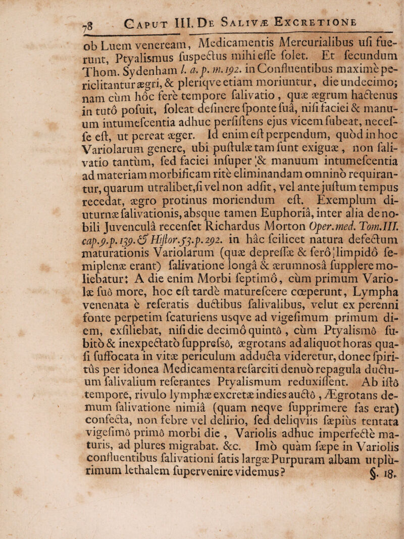 Tf_ ob Luem Veneream, Medicamentis Mercurialibus ufi fue¬ runt, Ptyalismus luspeflus mihi ede folet. Et fecundum Thom. Sydenham /. a.p. m.i^z. inConduentibus maxime pe¬ riclitantur £egri,& pleriqve etiam moriuntur, die undecimo; nam cum hoc fere tempore falivatio , quae aegrum haffenus intuto pofuit, foleat delinere fpontefua, nid faciei & manu¬ um intumcfcentia adhuc perfidens ejus vicem fubeat, necef- fe ed, ut pereat aeger. Id enim ed perpendum, quod in hoc Variolarum genere, ubi pudulae tam funt exiguae, non fali¬ vatio tantum, fed faciei infuper manuum intumefcentia ad materiam morbificam rite eliminandam omnino requiran¬ tur, quarum utralibet,fivelnon adfit, vel ante judumtempus recedat, aegro protinus moriendum efl. Exemplum di¬ uturnae falivationis, absque tamen Euphoria,inter alia deno- bili Juvencula recenfct Richardus Morton Oper.med. TomAII. cap.p.p.ijp-^Hijior.j^.p.2^2. in hac fcilicet natura defetfum maturationis Variolarum (quae depredae & fero Jlimpido fe- miplenx erant) falivatione longa & aerumnosa fuppiere mo¬ liebatur: A die enim Morbi feptimo, cum primum Vario¬ lae fu6 more, hoc cd tarde maturefcere coeperunt, Lympha venenata e referatis duffibus falivalibus, velut ex perenni fonte perpetim fcaturiens usqve ad vigefimum primum di¬ em, exfiliebat, nifi die decimo quintfi , cum Ptyalism6 fu- bitb & inexpeftatb fupprefsS, aegrotans ad aliquot horas qua¬ li fudbcata in vitae periculum adduefa videretur, donec fpiri- tus per idonea Medicamentarefarcitidenub repagula du£fu- um falivalium referantes Ptyalismum reduxiflent. Ab id6 tempore, rivulo lymphae excretae indiesauffo ,^grotans de¬ mum falivatione nimia (quam neqve fupprimere fas erat) cqnfecla, non febre vel delirio, fed deliqviis faepiiis tentata vigefimo primo morbi dic , Variolis adhuc imperfefte ma¬ turis, ad plures migrabat. &c. Imo quam faepe in Variolis conduentibus falivationi fatis largae Purpuram albam utplu- rimum lethalem fupervenirevidemus? §. jg»