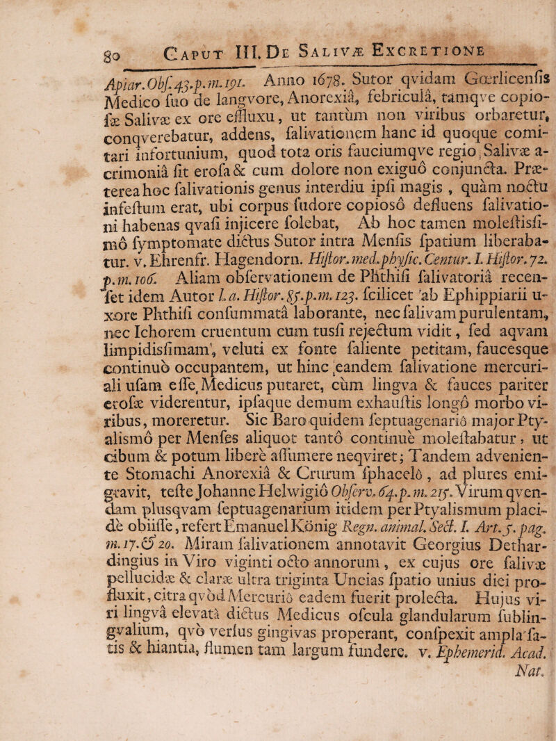 Apiar.Obj:43,p.m.ip. Anno 167S. Sutor qvidam Gccrlicenfis Medico foo cie langvore, Anorexia, febricula, tamqve copio- fe Salivse ex ore effluxu, ut tantum non viribus orbaretur, conqverebatur, addens, falivatienem hanc id quoque comi¬ tari infortunium, quod tota oris fauciumqve regio, Salivse a- crimonia iit erofa& cum dolore non exiguo conjuncla. Prs- tereahoc falivationis genus interdiu ipfi magis , quam noftu infeitum erat, ubi corpus fudore copioso defluens falivatiq- ni habenas qvaii injicere folebat, Ab hoc tamen moleftisii- mb fymptomate diftus Sutor intra Meniis fpatium liberaba¬ tur. v.Ehrenfr. Hagendorn. Htjionmed.phyJic.Centur.LH1fior.j2, f>. m. lotf. Aliam obfervationem de Phthiii falivatoria recen- let idem Autor l.a. Hfior.Sy.p.m.123. fcilicet 'ab Ephippiarii u- xorc Phthiii confummata laboraate, nec falivarapurulentam, nec Ichorem cruentum eum tusii rejeftum vidit, fed aqvam limpidisiimam', veluti ex fonte faliente petitam, faucesque continuo occupantem, ut hinc,eandem falivatione mercuri- aliufam eife, Medicus putaret, cum lingva & fauces pariter etofse viderentur, ipfaque demum exhauftis longo morbo vi¬ ribus, moreretur. Sic Baroquidem ieptuagenari6 majorPty- alismo per Menfes aliquot tanto continue moleftabatur, ut cibum & potum libere ailiimere neqviret; Tandem advenien¬ te Stomachi Anorexia & Crurum fphacelo , ad plures emi¬ gravit, teile Johanne Helwigib Obferv, dj-p. m. 2ij‘.Y irum qven- dam plusqvam feptuagenarium itidem per Ptyalismum placi¬ de obiille,refertEmanuelKbnig Regn.animal.SeB.I. Art.j.pag. m. 17.p20. Miram falivationem annotavit Georgius Dethar- dingius in Viro viginti o61:o annorum , ex cujus ore falivse pellucida; & clara; ultra triginta Uncias fpatio unius diei pro¬ fluxit, citra qvbd Mercurio eadem fuerit prolefta. Hujus vi¬ ri lingva elevata diftus Medicus ofcula glandularum fublin- gvalium, qvb verius gingivas properant, confpexit ampla fa- tis & hiantia, flumen tam largum fundere, v. Ephemerid. Acad. Nat.