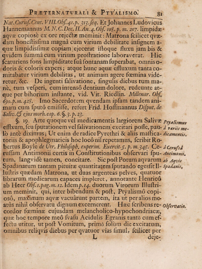 Nar.Cumf.Cent. VIILObf.^i.p. 3113.feq. Et JohannesLudovicus- Hannemanmis M.N.C.Dec.ILAn.q..Obf. loS-p. m. 20‘j. limpidae* aqvae copiose ex ore rejeflx meminit: Matrona fcilicet qvae- dam honeftislima magna cum virium debilitate infignem a- quae limpidislimae copiam j ejecerat iftoquc fluxu jam bis & qvidem lumina cum virium proftrationc laboraverat. Hic fcaturiens fons limpiditate fua fontanam fuperabat, omnis o- doris & coloris expers; atque hunc aquae effluxum tanta co¬ mitabatur virium debilitas, ut animam agere foemina vide¬ retur. &e. De ingenti falivatione, Angulis diebus tum ma¬ ne, tum vefperi, cum intenso dentium dolore, redeunte at¬ que per bihorium inflante, vid. Vit. Riedlin. MtUenar.Ohf, ipo.p.m.q.2S. Imo Sacerdotem qvendam ipfam tandem ani¬ mam cum fputo emilifle, refert Frid. Hoffinaanus Dijput, de Saliv. ^ ejus mork cap. 6.^.3. p. 23. §. 19. Arte quoque vel medicamentis largiorem Salivse Ptyalismus efflxum, feu fputationem vel falivationem' excitari polle, pau- i Ib ante diximus; Ut enim de radice Pyrethri & aliis maftica- dkamemis. toriis & apophlegmaticis hoc loco nil repetamus, feribitRo- bertus Boyle de Utr. Fhilofoph. experim. Exercit-J.p. m.3/j.j. Ce- dCerufsd, ruflam Antiraonii certis in Conflitutionibus obfervari fpu- Amimonii^ tum, langvide tamen, concitare. Sic pofl Potum aqvarum Spadanarum tantam pituitae quantitatem fputando egesAtll- spadmis^ iuftris quaedam Matrona, ut duas argenteas pelves, quatuor librarum medicarum capaces impleret, annotante Flenricd ab Hcer Obf.i.pag.m.nAd^mp.rq. duorum Virorum Illuftri- um meminit, qui, inter bibendum & pofl, Ptyalismo copi¬ oso, ma;!iimam aqvae vacuarunt partem, ita ut per alios me¬ atus nihil obfervatu dignum excernerent. Haec Icribens re- ohfervatio. cordor fcerainae cujusdam melancholico-hypochondriacae, quae hoc tempore meo IVafu Acidulis Egranis tantO cumef- feftu utitur, ut pofl Vomitum, primd foliim die excitatum, omnibus reliqvis diebus per qvatuor vias Amul, fcilicet per L deje-