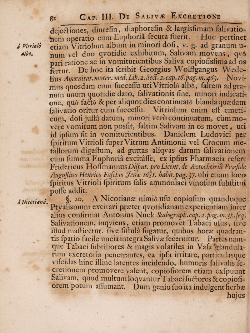 a. Vitriolo Mbo^ a JSIfcoiUna^ 82 ______ deje£liones, diurefin, diaphorefin & largisfimani faliv^atio- Hem operatio cum Euphoria fecuta fuerit. Huc pertinet etiam Vitriolum album in minori dofi, v. g. ad granum u- num vel duo qvotidie exhibitum, Salivam movens, qv6 pari ratione ac in vomiturientibus Saliva copiolisfima ad os fertur. De hoc ita fcribit Georgius Wolffgangus Wede- lius Amosmtat.mater. med.Lih.z.SeB.i.cap.i^.pag.m.^ff^. Novi¬ mus quosdam cum fucceflu utiVitriol6 alba, faltem ad gra¬ num unum quotidie dato, falivationis hne, minori indicati¬ one, quo fafta & per aliquot dies continuata blanda qusedam falivatio oritur cum fucceffu. Vitriolum enim ed: emeti¬ cum, dofi juM datum, minori vero continuatum, cum mo¬ vere vomitum non posfit, faltim Salivam in os movet, uti id ipfum fit in vomiturientibus. Danielem Ludovici per fpiritum Vitrioli fuper Vitrum Antimonii vel Crocum me¬ tallorum digeftum, ad guttas aliqvas datum falivationem cum fumma Euphoria excitafie, ex ipfius Pharmacia refert Fridericus Hoffmmnus D^ut, pro Licent, de Avtocheirid Frxfide Augujiino Henrico Fafchio ^eme i6pi. hahit.pag.^y. ubi etiam loco fpiritus Vitrioli fpiritum falis aminoniaci vinofum fubftitni pofie addit. §, 20. A Nicotianse nimio ufu copiolum quandoque Ptyalismum excitari pxatter qvotidianam experientiam inter alios confirmat Antonius Nuck Stalograph,cap.2.pag.m.^S-feq, Salivationem, inqviens, etiam promovet Tabaci ufus, five illud mafticetur. five fiftuld fugatur, quibus horae quadran¬ tis fpatio facile uncia integra Salivae fecernitur. Partes nam¬ que Tabaci fubtiliores & magis volatiles in Vafa ■glandula¬ rum excretoria penetrantes, ea ipfa irritare, particulasque vilcidas hinc illinc latentes incidendo, humoris falivalis fe- cretionem promovere valent, copiofiorem etiam exfpuunt Salivam, quod multum loqvantur Tabaci fu61:ores& copiofi¬ orem potum afiumant. Dum genio fuo ita indulgent herbae hujus