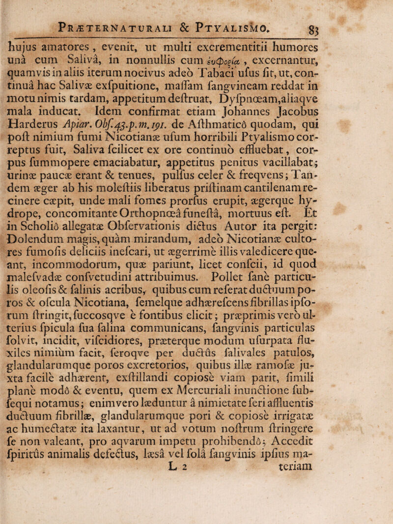 hujus amarores, evenit, ut multi excrementitii humores una cum Saliva, in nonnullis cum sv<po^M , excernantur, quamvis in aliis iterum nocivus adeo Tabaci ufus fit, ut, con¬ tinua hac Salivae exfpuitione, malTam langvineam reddat in motu nimis tardam, appetitum deftruat, Dylpnoeam,aliaqve mala inducat. Idem confirmat etiam Johannes Jacobus Harderus Apiar, de Afthmatic6 quodam, qui pofi: nimium fumi Nicotianae ufum horribili Ptyalismo cor¬ reptus fuit. Saliva fcilicet ex ore continuo effluebat, cor¬ pus fummopere emaciabatur, appetitus penitus vacillabat; urinae paucae erant & tenues, pulfus celer & freqvens; Tan¬ dem aeger ab his moleftiis liberatus priftinam cantilenam re¬ cinere caepit, unde mali fomes prorfus erupit, aegerque hy¬ drope, concomitante Orthopnoea funefta, mortuus efir. Et in Scholis allegatae Obfervationis diftus Autor ita pergit: Dolendum magis, quam mirandum, adeo Nicotianae culto¬ res fumofis deliciis inefcari, ut aegerrime illis valedicere que¬ ant, incommodorum, quae pariunt, licet confcii, id quod malefvadae confvetudini attribuimus. Pollet fane particu¬ lis oleofis& falinis acribus, quibus cum referat ducluumpo- ros & ofcula Nicotiana, femelque adhaerefcensfibrillasipfo- rum firingit,fuccosqve e fontibus elicit; praeprimis vero ul¬ terius fpicula fua falina communicans, fangvinis particulas folvit, incidit, vifcidiores, praeterque modum ufurpata flu¬ xiles nimium facit, feroqve per du6lds falivales patulos, glandularumque poros excretorios, quibus illae ramofae ju¬ xta facile adhaerent, exftillandi copiose viam parit, fimili plane modS & eventu, quem ex Mercuriali inunftione fub- fequi notamus; enim vero laeduntur a nimietate feri affluentis ducluum fibrillae, glandularumque pori & copiose irrigatae ac humeflatae ita laxantur, ut ad votum noftrum ftringete fe non valeant, pro aqvarum impetu prohibendS; Accedit fpiritus animalis defeftus, laesa vel fola fangvinis ipfius ma-