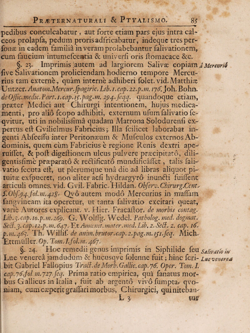 pedibus conculcabatur , aut forte etiam pars ejus intra cal¬ ceos prolapfa, pedum prorisadfricabatur, indeque tresper- fonae in eadem familii in veram prolabebantur falivationcm, cum faucium intumefcentia & miiverfi oris ilomacace &c. §. 23, Imprimis Rutem ad largiorem Salivae copiam JMenm4 five Salivationem proliciendam hodierno tempore Mercu- ' rius tam externe, quam interne adhiberi folet. vid,Matthiss Untzer. AnatoniMercur.fpagmc. Lih.i. cap,22.p.m. /7^5. Joh. Bohn. deOffic.medk.Parr.j^capij.pag.tn. 2_p^,feqq. quandoque etiam, prteter Medici aut Chirurgi intentionem, hujus medica¬ menti, pro alio fcopo adhibiti, externum ufurafalivatiofe- qvitur, uti in nobilisiima quadam Matrona Solodurenfi ex¬ pertus eft Gvilielmus Fabricius j Illa fcilicet laborabat in¬ genti Abfeelfu inter Peritonseum & Mufeulos externos Ab¬ dominis, quem cum Fabricius e regione Renis dextri ape- juillet, & pofl digcllionem ulcus pulvere prscipitatd, dili- gentislime prteparato & redlificato mundificaffet, talis fali- vatio fecuta eft, ut plerumque una die ad libras aliquot pi- tuitse exfpueret, non aliter acli hydrargyro inuncti fuilfent articuli omnes, vid. Gvil. Fabric. Hildan. Ohfgrv.Chirurg.Cem^ f.Obfyq.fel.fTLqzS- Qyd autem modo Mercurius in mallam. fangvineam ita operetur, ut tanta falivatio excitari queat, varie Antores explicant, v. Hier. Fracaflor» de morbis contag. Lib,q. cap. io.p. ?ny2(P). G. Wolirg. Wedel. Patholog. med. dogmar. Secb.j. cap.i2,p.m. k/fj.- ILt Amfxntt. mater.med. Lib, 2. Sedi. 2. cap. 1^. p.r/i.q.6q. Th. Willif. de anim.hrutor.cap.2,fag.m.iji.feq. Mich. Ettmuiler. Oy. 467. §. 24. Hoc remedii genus imprimis in Siphiiide feu salivatio ‘m- Lue venerea jamdudum & hucusqve folenne fuit;;hinc feri- Luevemrea \ bit Gabriel Fallopius Tra8.deMorb,GaUk.cap.q6^. Oper. Tom.I. cap.7k80hn.y27.feq. Prima ratio empirica, qiA fanatus mor¬ bus Gallicus in Italia , fuit ab argento vivdfumpta, qvo- i niam, eum csperitgralTari morbus, Ghirurgici, qui nitebam L 3- WE