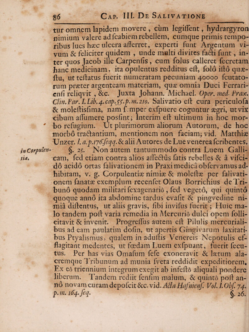 tur omnem Iapidem inovere , cum legiflent, hydrargyron nimium valere adfcabiem rebellem, cumque primis tempo¬ ribus lues haec ulcera afferret, experti funt Argentum vi¬ vum & feliciter quidem , unde multi divites fafti funt, in¬ ter quos Jacob ille Carpenfis, cum folus calleret fecretam. hanc medicinam, ita opulentus redditus eff, folo iff6 quae- ftu, ut teffatus fuerit numeratam pecuniam 40000 fcutato- rum praeter argenteam materiam, quae omnia Duci Ferrari- cnli reliqvit , &c. Juxta Johann. Adichael. Oper, med- Frax. Clin,Far.LLib.4.cap.SJ,p.7n.2io. Salivatio eff: cura periculofa & moleftisfima, nam f.mper exfpuere coguntur aegri, ut vix cibum affumere posfint; Interim eff: ultimum in hoc mor- ' bo refugium. Ut plurimorum aliorum Autorum, de hoc morbo traftantium, mentionem non faciamj vid. Matthiae Unzer, L a.pj7d'feqq. 8c alii Autores de Lue venerea feribentes. inCQr^aUn^ §- 25. Non autem tantummodo contra Luem Galli- tia. cam, fed etiam contra alios affeftus fatis rebelles & a vifei- d6 acido ortas falivationem in Praxi medica obfervamus ad¬ hibitam, v. g. Corpulentiae nimiae & moleftae per falivati¬ onem fanatae exemplum recenfet Olaus Borrichius de Tri¬ buno quodam militari fexagenarifi , fed vegeto, qui quinto quoque anno ita abdomine tardus evafit & pingvedine ni¬ mia diftentus, ut aliis gravis, fibi invifus fuerit; Huic ma¬ lo tandem port varia remedia in Mercurio dulci opem folli- citavit & invenit. Progreflus autem eff: Pilulis mercuriali- bus ad eam paulatim dofin, ut apertis Gingivarum laxitati¬ bus Ptyalismus, qualem in aduftis Venereis Nepotulis ef¬ flagitant medentes, ut fcedam Luem exfpuant, fuerit fecu- tus. Per has vias Omafum fefe exoneravit & Isetum ala- cremque Tribunum ad munia fveta reddidit expeditiorem* Ex e6 triennium integrum exegit ab infeftd aliquali pondere liberum. Tandem rediit fenfim malum, & quinto poft an¬ no novam curam depofcit&c.vid.ff<ff(?H4/K/r«/.’ V0ll.Obf.74. p. m. 1^4. feq. 26.