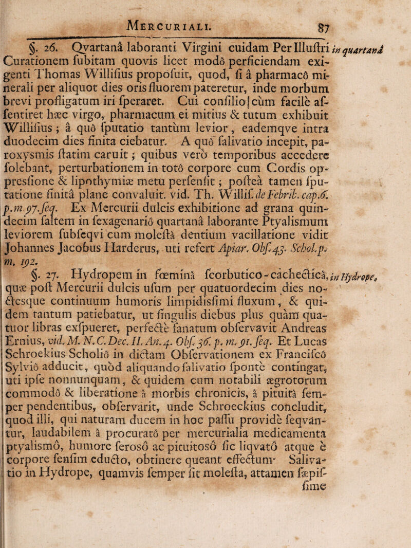 §. 26. Qyartana laboranti Virgini cuidam Per llludri i» Curationem fubitara quovis licet mod6 perficiendam exi¬ genti Thomas Willifius propoluit, quod, fi a pharmac6 mi¬ nerali per aliquot dies oris fluorem pateretur, inde morbum, brevi profligatura iri fperaret. Cui confilio jcum facile af- fentiret haec virgo, pharmacum ei mitius & tutum exhibuit Willifius ; a qu5 (putatio tantum levior, eademqve intra duodecim dies finita ciebatur. A qa6 falivatio incepit, pa¬ roxysmis flatim caruit; quibus vero temporibus accedere folebant, perturbationem in tot6 corpore cum Cordis op- presfione & lipothymiae metu perfenfit; poflea tamen Ipu- tatione finita plane convaluit, vid. Th. WilliC de FeI?riLcap.^. p.m py.feq. Ex Mercurii dulcis exhibitione ad grana quin¬ decim faltem in fexagenariS quartana laborante Ptyalismum leviorem fubfcqvi cum molefta dentium vacillatione vidit i Johannes Jacobus Harderus, uti refert Apiar. Ohfq^. Schol.p. \ m, i()2. §.27, Hydropem in foemina fcorbutico-cacheflica,^;;/5.^<)^y, I quae poft Mercurii dulcis ufum per quatuordecim dies no- ftesque continuum humoris limpidisfimi fluxum, & qui- 1 dem tantum patiebatur, ut fingulis diebus plus quam qua- tuor libras exfpueret, perfecle lanatum obfervavit Andreas i Ernius, vld. M. N. C. Dee. II. An. q. Obf. jdl p. 7n.p1.feq. Et Lucas ! Schroekius Scholifi in di61am Obfervationem ex Francifed ! SylviS adducit, quod aliquando falivatio fponte contingar, luti ipfe nonnunquam, & quidem cum notabili legrotorum : commodo & liberatione a morbis chronicis, ^ pituita fem- 1 per pendentibus, obfervarit, unde Schroeckius concludit, jquod illi, qui naturam ducem in hoc pallii provide feqvan- itur, laudabilem a procurat6 per mercurialia medicamenta (ptyalismo, humore feroso ac pituitoso fic liqvato atque e corpore fenfim eduflo, obtinere queant cfFe£lum' Saliva- i tio in Hydrope, quamvis femper fit raolefla, attamen fiepif fime