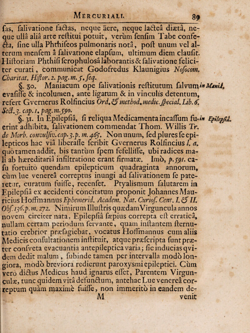 fas, falivatione faftas, neque aere, neque ladea diaeta, ne¬ que ulla alia arte reftitui potuit, verum fenfim Tabe confe- fta, line ulla Phthifeos pulmonaris nota, poft unum vel al¬ terum mcnfem a falivatione elapfum, ultimum diem claufit. Hiftoriam Phthifi fcrophulosa laborantis & falivatione felici¬ ter curati, communicat Godofredus Klaunigius Nofocom. Charitat. Hijior.2.pag.m.j,feq. §. 30. A^aniacum ope falivationis reftitutum {sHvnm*» MimJ, evafilfe & incolumen, ante ligatum & in vinculis detentum, refert Gvernerus Roifincius Ord^^method^medk.^ectal.Ub.d'. SeS.^.cap.i.pag.m.jpo. §.31. In Epilepfia, fi reliqua Medicamenta incaflum fu-<» erint adhibita, falivationem commendat Thom. Willis Tr. de Morb. convuljiv. cap.q.p. m. Non unum, fed plures fe epi¬ lepticos hac via liberade fcribit Gvernerus Roifincius /. quo tamen addit, bis tantiim fpem fefellilTe, ubi radices ma¬ li ab hjereditaria infiltratione erant firmatae. Imb, p.ppi. ca- fu fortuito quendam epilepticum quadraginta annorum, cum lue venerea correptus inungi ad falivationem fe pate¬ retur, curatum fuiffe, recenfet. Ptyalismum falutarem in Epilepfia ex accidenti concitatum proponit Johannes Mau¬ ricius VioSmiinnas Ephemend. Academ. Nat. Curiof. Cent. I. ^ II. Obf. ijd.p.m. 2']2. Nimirum Illuftris qua:damVirgunculaannos novem circiter nata, Epilepfia fsepius correpta eft erratica, nullam certam periodum fervante, quam inflantem flernu- tatio crebrior prsefagiebat, vocatus Hoffinannus cum aliis Medicis confultationem inflituit, atque praefcripta funtprae¬ ter confveta evacuantia antepilepticavaria; fic induciasqvi- dem dedit malum , fubinde tamen per intervalla modo lon¬ giora, modo breviora redierunt paroxysmi epileptici. Ciim vero dictus Medicus haud ignarus effct. Parentem Virgun- culse, tunc quidem vita defun£lum, antehac Lue veneret cor¬ reptum quam maxime fuilTe, non immerito in eandem de- M venit